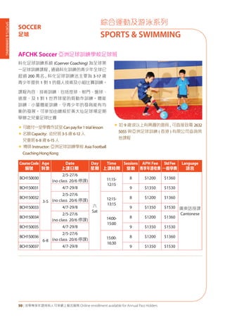 SPORTS&SWIMMING
50 | 活學專享年證持有人可享網上報名服務 Online enrollment available for Annual Pass Holders
綜合運動及游泳系列
SPORTS & SWIMMING
SOCCER
足球
AFCHK Soccer 亞洲足球訓練學校足球班
科化足球訓練系統 (Coerver Coaching) 為全球第
一足球訓練課程 , 通過科化訓練的青少年全球已
超過 200 萬名 , 科化足球訓練法主要為 3-17 歲
青少年提供 1 對 1 的個人技術及小組比賽訓練。
課程內容：技術訓練：包括控球、射門、盤球、
速度、及 1 對 1 世界球星的假動作訓練。體能
訓練：小量體能訓練，令青少年的發育能有均
衡的發展。可參加由總校於黃大仙足球場定期
舉辦之兒童足球比賽
«	可繳付一堂學費作試堂Canpayfor1triallesson
«	名額Capacity: 幼兒班3-5 歲 6-12人
兒童班6-8 歲 6-15人
« 導師 Instructor: 亞洲足球訓練學校 Asia Football
CoachingHongKong
« 如 9 歲或以上有興趣的會員 , 可直接致電 2632
5055 與亞洲足球訓練 ( 香港 ) 有限公司查詢其
他課程
CourseCode
編號
Age
對象
Date
上課日期
Day
星期
Time
上課時間
Sessions
堂數
APH Fee
專享年證收費
StdFee
一般學費
Language
語言
BCH150030
3-5
2/5-27/6
(no class 20/6 停課)
六
Sat
11:15-
12:15
8 $1200 $1360
廣東話授課
Cantonese
BCH150031 4/7-29/8 9 $1350 $1530
BCH150032
2/5-27/6
(no class 20/6 停課) 12:15-
13:15
8 $1200 $1360
BCH150033 4/7-29/8 9 $1350 $1530
BCH150034
2/5-27/6
(no class 20/6 停課) 14:00-
15:00
8 $1200 $1360
BCH150035 4/7-29/8 9 $1350 $1530
BCH150036
6-8
2/5-27/6
(no class 20/6 停課) 15:00-
16:30
8 $1200 $1360
BCH150037 4/7-29/8 9 $1350 $1530
 