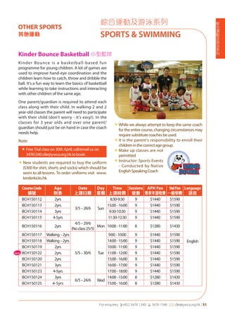 綜
合
運
動
及
游
泳
系
列
For enquires: (+852 3476 1340 6 3476 1346 *: clle@ywca.org.hk | 51
綜合運動及游泳系列
SPORTS & SWIMMING
OTHER SPORTS
其他運動
Kinder Bounce Basketball 小型籃球
CourseCode
編號
Age
對象
Date
上課日期
Day
星期
Time
上課時間
Sessions
堂數
APH Fee
專享年證收費
StdFee
一般學費
Language
語言
BCH150112 2yrs
3/5–28/6 Sun
8:30-9:30 9 $1440 $1590
English
BCH150113 2yrs 15:00-16:00 9 $1440 $1590
BCH150114 3yrs 9:30-10:30 9 $1440 $1590
BCH150115 4-5yrs 11:30-12:30 9 $1440 $1590
BCH150116 2yrs
4/5–29/6
(Noclass25/5)
Mon 10:00-11:00 8 $1280 $1430
BCH150117 Walking–2yrs
5/5–30/6 Tue
9:00-10:00 9 $1440 $1590
BCH150118 Walking–2yrs 14:00-15:00 9 $1440 $1590
BCH150119 2yrs 10:00-11:00 9 $1440 $1590
BCH150122 2yrs 11:00-12:00 9 $1440 $1590
BCH150120 2yrs 15:00-16:00 9 $1440 $1590
BCH150121 3yrs 16:00-17:00 9 $1440 $1590
BCH150123 4-5yrs 17:00-18:00 9 $1440 $1590
BCH150124 3yrs
6/5–24/6 Wed
14:00-15:00 8 $1280 $1430
BCH150125 4-5yrs 15:00-16:00 8 $1280 $1430
Kinder Bounce is a basketball-based fun
programme for young children. A lot of games are
used to improve hand-eye coordination and the
children learn how to catch, throw and dribble the
ball. It's a fun way to learn the basics of basketball
while learning to take instructions and interacting
with other children of the same age.
One parent/guardian is required to attend each
class along with their child. In walking-2 and 2
year-old classes the parent will need to participate
with their child (don't worry - it's easy!). In the
classes for 3 year olds and over one parent/
guardian should just be on hand in case the coach
needs help.
Note:
«	Free Trial class on 30th April; call/email us on
34761340clle@ywca.org.hktobook.
«	New students are required to buy the uniform
($300 for shirt, shorts and socks) which should be
worn to all lessons. To order uniforms visit www.
kinderkicks.hk
«	While we always attempt to keep the same coach
for the entire course, changing circumstances may
requiresubstitutecoachesbeused.
«	It is the parent's responsibility to enroll their
childreninthecorrectagegroup.
«	Make up classes are not
permitted
«	Instructor: Sports Events
- Conducted by Native
EnglishSpeakingCoach
New
 