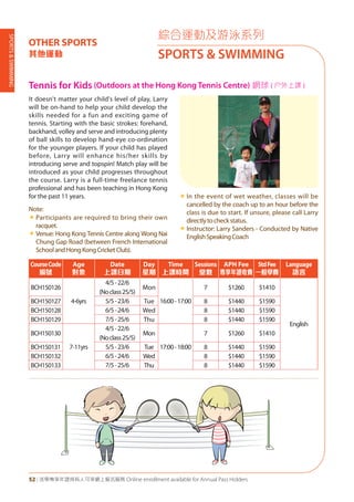 SPORTS&SWIMMING
52 | 活學專享年證持有人可享網上報名服務 Online enrollment available for Annual Pass Holders
綜合運動及游泳系列
SPORTS & SWIMMING
OTHER SPORTS
其他運動
Tennis for Kids (Outdoors at the Hong Kong Tennis Centre) 網球 ( 户外上課 )
It doesn't matter your child's level of play, Larry
will be on-hand to help your child develop the
skills needed for a fun and exciting game of
tennis. Starting with the basic strokes: forehand,
backhand, volley and serve and introducing plenty
of ball skills to develop hand-eye co-ordination
for the younger players. If your child has played
before, Larry will enhance his/her skills by
introducing serve and topspin! Match play will be
introduced as your child progresses throughout
the course. Larry is a full-time freelance tennis
professional and has been teaching in Hong Kong
for the past 11 years.
Note:
«	Participants are required to bring their own
racquet.
«	Venue: Hong Kong Tennis Centre along Wong Nai
Chung Gap Road (between French International
SchoolandHongKongCricketClub).
«	In the event of wet weather, classes will be
cancelled by the coach up to an hour before the
class is due to start. If unsure, please call Larry
directlytocheckstatus.
«	Instructor: Larry Sanders - Conducted by Native
EnglishSpeakingCoach
CourseCode
編號
Age
對象
Date
上課日期
Day
星期
Time
上課時間
Sessions
堂數
APH Fee
專享年證收費
StdFee
一般學費
Language
語言
BCH150126
4-6yrs
4/5-22/6
(Noclass25/5)
Mon
16:00-17:00
7 $1260 $1410
English
BCH150127 5/5-23/6 Tue 8 $1440 $1590
BCH150128 6/5-24/6 Wed 8 $1440 $1590
BCH150129 7/5-25/6 Thu 8 $1440 $1590
BCH150130
7-11yrs
4/5-22/6
(Noclass25/5)
Mon
17:00-18:00
7 $1260 $1410
BCH150131 5/5-23/6 Tue 8 $1440 $1590
BCH150132 6/5-24/6 Wed 8 $1440 $1590
BCH150133 7/5-25/6 Thu 8 $1440 $1590
 
