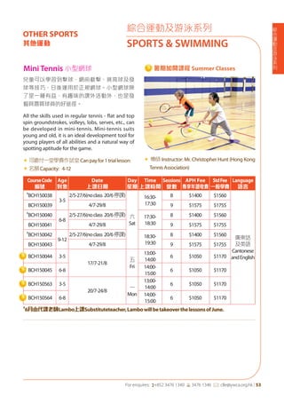 綜
合
運
動
及
游
泳
系
列
For enquires: (+852 3476 1340 6 3476 1346 *: clle@ywca.org.hk | 53
綜合運動及游泳系列
SPORTS & SWIMMING
OTHER SPORTS
其他運動
兒童可以學習到擊球、網前截擊、挑高球及發
球等技巧，日後運用於正規網球。小型網球除
了是一種有益、有趣味的課外活動外，也是發
掘具潛質球員的好途徑。
All the skills used in regular tennis - flat and top
spin groundstrokes, volleys, lobs, serves, etc., can
be developed in mini-tennis. Mini-tennis suits
young and old, it is an ideal development tool for
young players of all abilities and a natural way of
spotting aptitude for the game.
«	可繳付一堂學費作試堂Canpayfor1triallesson
«	名額Capacity: 4-12
« 導師 Instructor: Mr. Christopher Hunt (Hong Kong
TennisAssociation)
CourseCode
編號
Age
對象
Date
上課日期
Day
星期
Time
上課時間
Sessions
堂數
APH Fee
專享年證收費
StdFee
一般學費
Language
語言
#
BCH150038
3-5
2/5-27/6(noclass 20/6停課)
六
Sat
16:30-
17:30
8 $1400 $1560
廣東話
及英語
Cantonese
andEnglish
BCH150039 4/7-29/8 9 $1575 $1755
#
BCH150040
6-8
2/5-27/6(noclass 20/6停課) 17:30-
18:30
8 $1400 $1560
BCH150041 4/7-29/8 9 $1575 $1755
#
BCH150042
9-12
2/5-27/6(noclass 20/6停課) 18:30-
19:30
8 $1400 $1560
BCH150043 4/7-29/8 9 $1575 $1755
BCH150044 3-5
17/7-21/8
五
Fri
13:00-
14:00
6 $1050 $1170
BCH150045 6-8
14:00-
15:00
6 $1050 $1170
BCH150563 3-5
20/7-24/8
一
Mon
13:00-
14:00
6 $1050 $1170
BCH150564 6-8
14:00-
15:00
6 $1050 $1170
#
6月由代課老師Lambo上課Substituteteacher,LambowillbetakeoverthelessonsofJune.
Mini Tennis 小型網球 暑期加開課程 Summer Classes
 