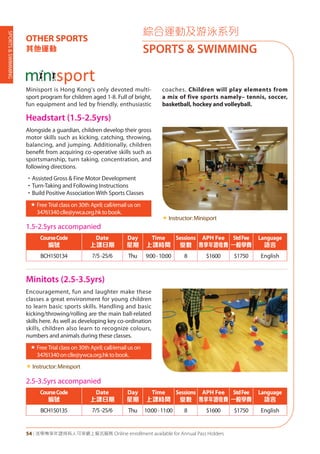SPORTS&SWIMMING
54 | 活學專享年證持有人可享網上報名服務 Online enrollment available for Annual Pass Holders
綜合運動及游泳系列
SPORTS & SWIMMING
OTHER SPORTS
其他運動
Headstart (1.5-2.5yrs)
Minitots (2.5-3.5yrs)
Alongside a guardian, children develop their gross
motor skills such as kicking, catching, throwing,
balancing, and jumping. Additionally, children
benefit from acquiring co-operative skills such as
sportsmanship, turn taking, concentration, and
following directions.
•Assisted Gross & Fine Motor Development
•Turn-Taking and Following Instructions
•Build Positive Association With Sports Classes
«	Free Trial class on 30th April; call/email us on
34761340clle@ywca.org.hktobook.
«	Instructor:Minisport
Encouragement, fun and laughter make these
classes a great environment for young children
to learn basic sports skills. Handling and basic
kicking/throwing/rolling are the main ball-related
skills here. As well as developing key co-ordination
skills, children also learn to recognize colours,
numbers and animals during these classes.
«	Free Trial class on 30th April; call/email us on
34761340onclle@ywca.org.hktobook.
«	Instructor:Minisport
1.5-2.5yrs accompanied
CourseCode
編號
Date
上課日期
Day
星期
Time
上課時間
Sessions
堂數
APH Fee
專享年證收費
StdFee
一般學費
Language
語言
BCH150134 7/5-25/6 Thu 9:00-10:00 8 $1600 $1750 English
2.5-3.5yrs accompanied
CourseCode
編號
Date
上課日期
Day
星期
Time
上課時間
Sessions
堂數
APH Fee
專享年證收費
StdFee
一般學費
Language
語言
BCH150135 7/5-25/6 Thu 10:00-11:00 8 $1600 $1750 English
Minisport is Hong Kong's only devoted multi-
sport program for children aged 1-8. Full of bright,
fun equipment and led by friendly, enthusiastic
coaches. Children will play elements from
a mix of five sports namely– tennis, soccer,
basketball, hockey and volleyball.
 