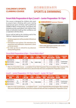 綜
合
運
動
及
游
泳
系
列
For enquires: (+852 3476 1340 6 3476 1346 *: clle@ywca.org.hk | 55
綜合運動及游泳系列
SPORTS & SWIMMING
CHILDREN'S SPORTS
CLIMBING COURSE
Smart Kids Preparation 6-9yrs | Level I – Junior Preparation 10-13yrs
This course is designed for children who want
to acquire basic climbing skills and is led by
experienced sport climbing staff qualified by
CHKMCU/YMCA of Hong Kong. Throughout the
climbing activity, participants will improve their
body co-ordination; build up their confidence and
co-operation with the others.
Course will be held at the climbing wall of the
YWCA at 1 MacDonnell Road, Central
«	Climbingequipmentwillbeprovided.Alllevelsare
welcome.
«	Participants must achieve 75% attendance for
assessment and certification. Assessment is done
onthelastsession.
«No make-up class or refund for any absences
duringtrainingperiod.
«Dresscode:Sportswearandthinsolesneakers
«Instructor:YMCAofHongKong
Smart Kids Preparation 6-9yrs / Smart Kids 6-9yrs*
CourseCode
編號
Age
對象
Date
上課日期
Day
星期
Time
上課時間
Sessions
堂數
APH Fee
專享年證收費
StdFee
一般學費
Language
語言
BCH150178
6-9yrs
7/5–25/6
Thu 18:00-19:00
8 $1440 $1500
Cantonese
& English
BCH150180 9/7-30/7 4 $720 $770
BCH150181 6/8–27/8 4 $720 $770
* Note: For 'Smart Kids' Course – a completed 'Smart Kids Preparation' Recommendation Slip is required. This
coursewillalsobeheldatthesametimeasaboveforkidswhohavecompletedthe'Preparationcourse'.
Level I – Junior Preparation 10-13yrs / Level I – Junior 10-13yrs*
CourseCode
編號
Age
對象
Date
上課日期
Day
星期
Time
上課時間
Sessions
堂數
APH Fee
專享年證收費
StdFee
一般學費
Language
語言
BCH150179
10-
13yrs
7/5–25/6
Thu 19:00-20:00
8 $1440 $1500
Cantonese
& English
BCH150182 9/7-30/7 4 $720 $770
BCH150183 6/8–27/8 4 $720 $770
* Note: For 'Level 1Junior'Course – a completed 'Level I – Junior Preparation'Recommendation Slip is required.
Thiscoursewillalsobeheldatthesametimeasaboveforkidswhohavecompletedthe'Preparationcourse'.
暑期加開課程 Summer Classes
 