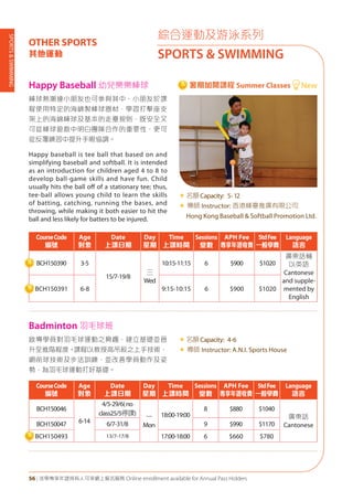 SPORTS&SWIMMING
56 | 活學專享年證持有人可享網上報名服務 Online enrollment available for Annual Pass Holders
綜合運動及游泳系列
SPORTS & SWIMMING
OTHER SPORTS
其他運動
啟導學員對羽毛球運動之興趣，建立基礎並晉
升至進階程度。課程以教授高吊殺之上手技術，
網前球技術及步法訓練，並改善學員動作及姿
勢，為羽毛球運動打好基礎。
«	名額Capacity: 4-6
« 導師 Instructor: A.N.I. Sports House
棒球熱潮連小朋友也可參與其中，小朋友於課
程使用特定的海綿製棒球器材，學習打擊座支
架上的海綿棒球及基本的走壘規則，既安全又
可從棒球遊戲中明白團隊合作的重要性，更可
從反覆練習中提升手眼協調。
Happy baseball is tee ball that based on and
simplifying baseball and softball. It is intended
as an introduction for children aged 4 to 8 to
develop ball-game skills and have fun. Child
usually hits the ball off of a stationary tee; thus,
tee-ball allows young child to learn the skills
of batting, catching, running the bases, and
throwing, while making it both easier to hit the
ball and less likely for batters to be injured.
«	名額Capacity: 5-12
« 導師 Instructor: 香港棒壘推廣有限公司
Hong Kong Baseball & Softball Promotion Ltd.
CourseCode
編號
Age
對象
Date
上課日期
Day
星期
Time
上課時間
Sessions
堂數
APH Fee
專享年證收費
StdFee
一般學費
Language
語言
BCH150046
6-14
4/5-29/6(no
class25/5停課)
一
Mon
18:00-19:00
8 $880 $1040
廣東話
CantoneseBCH150047 6/7-31/8 9 $990 $1170
BCH150493 13/7-17/8 17:00-18:00 6 $660 $780
CourseCode
編號
Age
對象
Date
上課日期
Day
星期
Time
上課時間
Sessions
堂數
APH Fee
專享年證收費
StdFee
一般學費
Language
語言
BCH150390 3-5
15/7-19/8
三
Wed
10:15-11:15 6 $900 $1020
廣東話輔
以英語
Cantonese
and supple-
mented by
English
BCH150391 6-8 9:15-10:15 6 $900 $1020
Badminton 羽毛球班
Happy Baseball 幼兒樂樂棒球 New暑期加開課程 Summer Classes
 