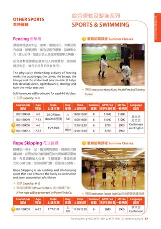 綜
合
運
動
及
游
泳
系
列
For enquires: (+852 3476 1340 6 3476 1346 *: clle@ywca.org.hk | 57
綜合運動及游泳系列
SPORTS & SWIMMING
OTHER SPORTS
其他運動
課程教授基本步法、劍術、握劍技巧、攻擊及防
守意識、劍擊規則、進攻及防守還擊，訓練集中
力、個人紀律，加強自信心及提高對劍擊之興趣。
幼兒劍擊班使用由歐洲引入的軟膠劍，劍身較
輕及安全，適合幼兒及初學者使用。
The physically demanding activity of fencing
works the quadriceps, the calves, the biceps, the
triceps and the abdominal core muscle. It helps
kids develop speed, agility,balance, strategy and
train the motor reaction.
Soft foam epee will be adopted for aged 4-6 kid class.
«	名額Capacity: 4-10
« 導師Instructor:HongKongYouthFencingTraining
Centre
跳繩是一項手、足、腦並用的運動，透過花式跳
繩訓練，從而加強兒童身體四肢的運動量及靈敏
度，有效訓練個人反應，手腳協調，增強肌耐
力和心肺功能，加速新陳代謝，促進身心健康。
Rope Skipping is an exciting and challenging
sport that can enhance the body co-ordination
and team cooperation of children
«	名額Capacity: 6-15
«	學員均獲贈由PowerTechCo.送出跳繩乙條。
AfreeropewillbepresentedbyPowerTechCo. « 導師Instructor:PowerTechCo派出經驗跳繩教練
CourseCode
編號
Age
對象
Date
上課日期
Day
星期
Time
上課時間
Sessions
堂數
APH Fee
專享年證收費
StdFee
一般學費
Language
語言
BCH150048 4-6 2/5-27/6(no
class20/6停課)
六
Sat
14:00-15:00 8 $1040 $1200
廣東話
及英語
Cantonese
and English
BCH150049 7-12 15:00-16:00 8 $1040 $1200
BCH150050 4-6
15/7-19/8
三
Wed
11:30-12:30 6 $780 $900
BCH150051 7-12 12:30-13:30 6 $780 $900
CourseCode
編號
Age
對象
Date
上課日期
Day
星期
Time
上課時間
Sessions
堂數
APH Fee
專享年證收費
StdFee
一般學費
Language
語言
BCH150052 6-12 17/7-21/8
五
FRI
11:30-12:30 6 $840 $960
廣東話
Cantonese
Fencing 劍擊班
Rope Skipping 花式跳繩
暑期加開課程 Summer Classes
暑期加開課程 Summer Classes
 