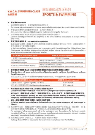 綜
合
運
動
及
游
泳
系
列
For enquires: (+852 3476 1340 6 3476 1346 *: clle@ywca.org.hk | 59
綜合運動及游泳系列
SPORTS & SWIMMING
Y.W.C.A. SWIMMING CLASS
女青泳班
A) 報名須知 Enrolment
1. 請詳閱課程報名須知，該須知細則同時適用於泳班。
The general rules and regulations of course are complied to swimming class as well, please read in detail.
2. 學生如欲於課堂完成後繼續使用泳池，必須另行購買泳票。
Extra swimming ticket should be brought for students swimming after the lesson.
3. 課程教練由泳會安排並有權於課堂期間調配教練而無須另行通知。
Coaches are not guaranteed in the beginning of the course and may be subjected to change without
prior notice.
B) 惡劣天氣及補課安排 / Bad weather arrangements
為參加者安全著想，本會參考天文台資訊及教育局惡劣天氣指引並作出以下安排，本會保留於任何
惡劣天氣情況下取消課堂之權利。
In the interest of your children's safety and in accordance with the guidelines of the EDB and Hong Kong
Observatory, the following arrangements will apply and we reserve the right to cancel classes when a
venue is deemed unsafe due to inclement weather.:
惡劣天氣情況 / Bad weather signals 泳班安排 / Class Arrangement
一號風球 / Typhoon Signal No. 1 照常進行 / Continue
黃色暴雨警告訊號 /
Amber Rainstorm Signal
請聯絡本會或導師確認上課情況
Contact oﬃce or instructor to confirm if class will run as scheduled.
# 雷暴警告 / Thunderstorm Warning
請聯絡本會或導師確認上課情況
Contact oﬃce or instructor to confirm if class will run as scheduled.
# 雷暴警告將依據香港天文台指定地點閃電戒備網頁資訊決定是否繼續進行課程。
# Thunderstorm will based on information of Location-specific Lightning Alert Webpage by Hong
Kong Observatory
如惡劣天氣於上課 2 小時前持續 If the bad weather occurs 2 hours before the lesson starts:
惡劣天氣情況 / Bad weather signals 泳班安排 / Class Arrangement
三號或以上風球 / Typhoon Signal No. 3 or above 取消 * / Cancel*
紅色或以上暴雨警告訊號 / Red Rainstorm Signal or above 取消 * / Cancel*
* 有關訊號或警告除下兩小時後之課程及活動將恢復正常。
Class/Service will resume two (2) hours after Hong Kong Observatory lowers the signal.
* 如紅色或以上暴雨警告及 3 號或以上颱風訊號於下午 4 時或之後除下，當日餘下所有游泳課程取消。
If the Tropical Cyclone Warning No. 3 or above/Red Rainstorm Warning or above is removed by
Hong Kong Observatory at or after 4pm, all swimming classes will be cancelled for the day.
1 如在上課前或期間天氣突然轉壞，泳班將有以下安排：
If the bad weather occurs before or during the lesson, the class arrangement will be arranged as
follows.
1.1 為保障學員安全，教練會安排學員離開泳池範圍，如該課堂已完成半小時或以上，將安排於 池 面
或沖身更衣後於室內課室繼續上課 ( 內容包括水上安全知識及練習正確泳姿等等 )。
For participants' safety reason, coach will let the participants leave the pool area. For the lesson which is
completed half hour or more, lesson will continue at pool side or in indoor classroom (contexts including
water safety knowledge and swimming posture practice, etc.).
1.2 如該課堂已完成半小時或以上，本會將不會為該課堂安排補堂。
Make-up class will NOT be provided for the lesson which is completed more than half hour.
 