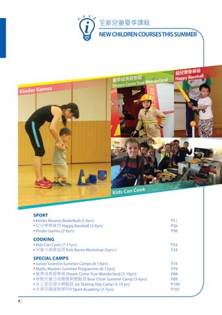 全新兒童夏季課程
NEWCHILDRENCOURSESTHISSUMMER
6 |
SPORT
▪ Kinder Bounce Basketball (5-6yrs) P51
▪ 幼兒樂樂棒球 Happy Baseball (3-8yrs) P56
▪ Kinder Games (2-6yrs) P98
COOKING
▪ Kids Can Cook (7-11yrs) P23
▪ 兒童卡通便當班 Kids Bento Workshop (5yrs+) P24
SPECIAL CAMPS
▪ Junior Scientist Summer Camps (8-13yrs) P74
▪ Maths Masters Summer Programme (6-12yrs) P79
▪ 童夢成真遊樂園 Dream Come True Wonderland (3-10yrs) P88
▪ 熊熊兒童合唱團暑期體驗營 Bear Choir Summer Camp (3-6yrs) P89
▪ 冰上皇宮溜冰體驗營 Ice Skating Day Camp (3-10 yrs) P100
▪ 女青奇趣運動學院Y Sport Academy (3-7yrs) P101
Kinder Games
童夢成真遊樂園
DreamComeTrueWonderland
幼兒樂樂棒球
HappyBaseball
Kids Can Cook
C
L L E
 