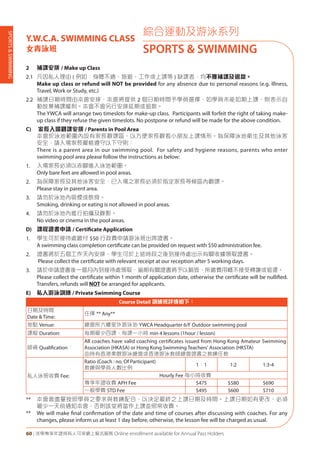 SPORTS&SWIMMING
60 | 活學專享年證持有人可享網上報名服務 Online enrollment available for Annual Pass Holders
綜合運動及游泳系列
SPORTS & SWIMMING
Y.W.C.A. SWIMMING CLASS
女青泳班
2 補課安排 / Make up Class
2.1 凡因私人理由 ( 例如：身體不適、旅遊、工作或上課等 ) 缺課者，均不獲補課及退款。
Make up class or refund will NOT be provided for any absence due to personal reasons (e.g. Illness,
Travel, Work or Study, etc.)
2.2 補課日期時間由本會安排，本會將提供 2 個日期時間予學員選擇，如學員未能如期上課，則表示自
動放棄補課權利。本會不會另行安排延期或退款。
The YWCA will arrange two timeslots for make-up class. Participants will forfeit the right of taking make-
up class if they refuse the given timeslots. No postpone or refund will be made for the above condition.
C) 家長入場觀課安排 / Parents in Pool Area
本會於泳池範圍內設有家長觀課區，以方便家長觀看小朋友上課情形。為保障泳池衛生及其他泳客
安全，請入場家長嚴格遵守以下守則：
There is a parent area in our swimming pool. For safety and hygiene reasons, parents who enter
swimming pool area please follow the instructions as below:
1. 入場家長必須以赤腳進入泳池範圍。
Only bare feet are allowed in pool areas.
2. 為保障家長及其他泳客安全，已入場之家長必須於指定家長等候區內觀課。
Please stay in parent area.
3. 請勿於泳池內吸煙或飲食。
Smoking, drinking or eating is not allowed in pool areas.
4. 請勿於泳池內進行拍攝及錄影。
No video or cinema in the pool areas.
D) 課程證書申請 / Certificate Application
1. 學生可於接待處繳付 $50 行政費申請游泳班出席證書。
A swimming class completion certificate can be provided on request with $50 administration fee.
2. 證書將於五個工作天內安排，學生可於上述時段之後到接待處出示有關收據領取證書。
Please collect the certificate with relevant receipt at our reception after 5 working days.
3. 請於申請證書後一個月內到接待處領取，逾期有關證書將予以銷毁，所繳費用概不接受轉讓或退還。
Please collect the certificate within 1 month of application date, otherwise the certificate will be nullified.
Transfers, refunds will NOT be arranged for applicants.
E) 私人游泳訓練 / Private Swimming Course
Course Detail 訓練班詳情如下：
日期及時間
Date & Time:
任擇 ** Any**
地點 Venue: 總會所六樓室外游泳池 YWCA Headquarter 6/F Outdoor swimming pool
課程 Duration: 每期最少四課，每課一小時 min 4 lessons (1hour / lesson)
師資 Qualification：
All coaches have valid coaching certificates issued from Hong Kong Amateur Swimming
Association (HKASA) or Hong Kong Swimming Teachers' Association (HKSTA)
由持有香港業餘游泳總會或香港游泳教師總會證書之教練任教
私人泳班收費 Fee:
Ratio (Coach : no. Of Participant)
教練與學員人數比例
1：1 1:2 1:3-4
Hourly Fee 每小時收費
專享年證收費 APH Fee $475 $580 $690
一般學費 STD Fee $495 $600 $710
** 本會會盡量按照學員之要求與教練配合，以決定最終之上課日期及時間。上課日期如有更改，必須
最少一天前通知本會，否則該堂將當作上課並照常收費。
** We will make final confirmation of the date and time of courses after discussing with coaches. For any
changes, please inform us at least 1 day before, otherwise, the lesson fee will be charged as usual.
 