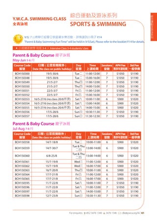 綜
合
運
動
及
游
泳
系
列
For enquires: (+852 3476 1340 6 3476 1346 *: clle@ywca.org.hk | 61
綜合運動及游泳系列
SPORTS & SWIMMING
Y.W.C.A. SWIMMING CLASS
女青泳班
« 小班精英教學每班 3-4人IntensiveClass3-4students/class
Parent & Baby Course 親子泳班
May-Jun 5-6 月
Course Code
編號
日期 ( 公眾假期除外 )
Date (No class on public holiday)
Day
星期
Time
上課時間
Sessions
堂數
APHFee
專享年證收費
StdFee
一般學費
BCH150300 19/5-30/6 Tue二 11:00-12:00 7 $1050 $1190
BCH150348 19/5-30/6 Tue二 15:00-16:00 7 $1050 $1190
BCH150349 21/5-2/7 Thu四 11:00-12:00 7 $1050 $1190
BCH150350 21/5-2/7 Thu四 14:00-15:00 7 $1050 $1190
BCH150351 22/5-3/7 Fri五 11:00-12:00 7 $1050 $1190
BCH150352 22/5-3/7 Fri五 15:00-16:00 7 $1050 $1190
BCH150353 16/5-27/6 (no class 20/6停課) Sat六 10:00-11:00 6 $900 $1020
BCH150354 16/5-27/6 (no class 20/6停課) Sat六 13:00-14:00 6 $900 $1020
BCH150355 16/5-27/6 (no class 20/6停課) Sat六 14:00-15:00 6 $900 $1020
BCH150356 17/5-28/6 Sun日 10:30-11:30 7 $1050 $1190
BCH150357 17/5-28/6 Sun日 11:30-12:30 7 $1050 $1190
Parent & Baby Course 親子泳班
Jul-Aug 7-8 月
Course Code
編號
日期 ( 公眾假期除外 )
Date (No class on public holiday)
Day
星期
Time
上課時間
Sessions
堂數
APHFee
專享年證收費
StdFee
一般學費
BCH150358 14/7-18/8 Tue二 10:00-11:00 6 $900 $1020
BCH150359 14/7-30/7
Tue & Thu
二四
13:00-14:00 6 $900 $1020
BCH150360 6/8-25/8
Tue & Thu
二四
13:00-14:00 6 $900 $1020
BCH150361 15/7-19/8 Wed三 11:00-12:00 6 $900 $1020
BCH150362 15/7-19/8 Wed三 16:00-17:00 6 $900 $1020
BCH150363 16/7-20/8 Thu四 10:00-11:00 6 $900 $1020
BCH150364 17/7-21/8 Fri五 11:00-12:00 6 $900 $1020
BCH150365 17/7-21/8 Fri五 16:00-17:00 6 $900 $1020
BCH150595 11/7-22/8 Sat六 10:00-11:00 7 $1050 $1190
BCH150596 11/7-22/8 Sat六 11:00-12:00 7 $1050 $1190
BCH150597 11/7-22/8 Sat六 14:00-15:00 7 $1050 $1190
BCH150598 12/7-23/8 Sun日 10:30-11:30 7 $1050 $1190
9/5( 六 ) 將舉行迎夏日家庭親水樂活動，詳情請到小冊子 P.14
"Parent & Baby Swimming FunTime" will be held in 9/5(Sat), Please refer to the booklet P.14 for details.
 