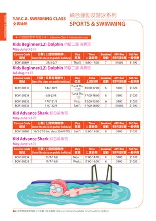 SPORTS&SWIMMING
64 | 活學專享年證持有人可享網上報名服務 Online enrollment available for Annual Pass Holders
綜合運動及游泳系列
SPORTS & SWIMMING
Y.W.C.A. SWIMMING CLASS
女青泳班
Kids Beginner(L2) Dolphin 初級二級 海豚班
May-June 5-6 月
Course Code
編號
日期 ( 公眾假期除外 )
Date (No class on public holiday)
Day
星期
Time
上課時間
Sessions
堂數
APHFee
專享年證收費
StdFee
一般學費
BCH150304 21/5-2/7 Thu四 16:00-17:00 7 $1050 $1190
Kids Beginner(L2) Dolphin 初級二級 海豚班
Jul-Aug 7-8 月
Course Code
編號
日期 ( 公眾假期除外 )
Date (No class on public holiday)
Day
星期
Time
上課時間
Sessions
堂數
APHFee
專享年證收費
StdFee
一般學費
BCH150530 14/7-30/7
Tue & Thu
二四
16:00-17:00 6 $900 $1020
BCH150531 6/8-25/8
Tue & Thu
二四
17:00-18:00 6 $900 $1020
BCH150532 17/7-21/8 Fri五 12:00-13:00 6 $900 $1020
BCH150533 11/7-22/8 Sat六 17:00-18:00 7 $1050 $1190
Kid Advance Shark 綜合鯊魚班
May-June 5-6 月
Course Code
編號
日期 ( 公眾假期除外 )
Date (No class on public holiday)
Day
星期
Time
上課時間
Sessions
堂數
APHFee
專享年證收費
StdFee
一般學費
BCH150305 16/5-27/6 (no class 20/6停課) Sat六 12:00-13:00 6 $900 $1020
Kid Advance Shark 綜合鯊魚班
May-June 5-6 月
Course Code
編號
日期 ( 公眾假期除外 )
Date (No class on public holiday)
Day
星期
Time
上課時間
Sessions
堂數
APHFee
專享年證收費
StdFee
一般學費
BCH150534 13/7-17/8 Mon一 13:00-14:00 6 $900 $1020
BCH150535 15/7-19/8 Wed三 17:00-18:00 6 $900 $1020
« 小班精英教學每班 3-4人IntensiveClass3-4students/class
 