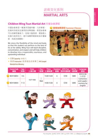 武
術
文
化
系
列
For enquires: (+852 3476 1340 6 3476 1346 *: clle@ywca.org.hk | 65
武術文化系列
MARTIAL ARTS
中國詠春拳是一種講求思維判斷、力流掌握、
反應判別和技法運用的技擊運動，修習詠春拳
可以訓練思維能力、促進大腦發達、增強個人
反應力和判別力、提升身體柔韌度和身手靈敏
度，有助改善體質。
We stress the flexibility of the mind and body
so that the student can perform to the best of
his or her ability. Wing Tsun will teach discipline,
concentration, and respect and will help children
to develop into a responsible, courteous, and
upstanding individual.
«	名額Capacity: 6-12 人
« 教師 Instructor: 香港福音武術事工 HK Gospel
MartialArtsMinistry
CourseCode
編號
Age
對象
Date
上課日期
Day
星期
Time
上課時間
Sessions
堂數
APH Fee
專享年證收費
StdFee
一般學費
Language
語言
BCH150053 4-6
15/7-19/8
三
Wed
13:30-14:30 6 $720 $840
廣東話輔
以英語
Cantonese
and supple-
mentary by
English
BCH150054 7-12 14:30-15:30 6 $720 $840
Children Wing Tsun Martial-Art 兒童詠春課程
暑期加開課程 Summer Classes
 