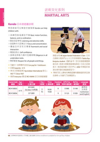 MARTIALARTS
66 | 活學專享年證持有人可享網上報名服務 Online enrollment available for Annual Pass Holders
學 習 劍 道 可 以 幫 助 兒 童 發 展 Kendo can help
children with:
• 訓 練 四 肢 協 調 及 平 衡 Basic motor function,
balance, and co-ordination.
•服從及紀律性 Listening and attentive skills.
•加强集中力及專注力 Focus and concentration.
• 團 結 合 作 及 社 交 禮 儀 Teamwork and social
interaction.
•增强自信心 Self confidence.
•認真及具毅力應付各種挑戰 Diligence in all
undertaken tasks.
•尊師重道 Respect for all people and things.
«	可繳付一堂學費作試堂Canpayfor1triallesson
«	名額Capacity: 4-15
« 東京久明舘道場 Kyumeikan International 創立 :
1957 年 Since1957
« 教師 Instructor: 關 超 RIC KWAN 全日本劍道連盟
劍道 5 段 All Japan Kendo Federation 5 Dan、日本
古劍術大捨流門人 ( 十三代宗家親授 ) Taisha Ryu
Kenjutsu student、道齡 22 年，全日本劍道連盟劍
道五段，香港久明館劍道場指南役，日本古流劍
術大、捨流龍泉館十四代門人。2002 年開始於香
港女青年會任劍道教師至今。
« 學員可於上課時向導師認購有關劍道防具及劍
衣劍袴。( 兒童竹刀免費提供 )
CourseCode
編號
Age
對象
Date
上課日期
Day
星期
Time
上課時間
Sessions
堂數
APH Fee
專享年證收費
StdFee
一般學費
Language
語言
BCH150055
6-15
8/5-26/6
(noclass1/5停課) 五
Fri
18:30-
19:30
8 $1000 $1160
廣東話
及英語
Cantonese
and EnglishBCH150056 3/7-28/8 9 $1125 $1305
Kendo 日本劍道藝訓班
武術文化系列
MARTIAL ARTS
 