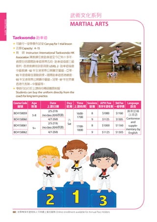 MARTIALARTS
68 | 活學專享年證持有人可享網上報名服務 Online enrollment available for Annual Pass Holders
«	可繳付一堂學費作試堂Canpayfor1triallesson
«	名額Capacity: 4-15
«	教 師 Instructor: International Taekwondo HK
Association 陳教練任教跆拳道至今已有十多年，
資歷包括國際跆拳道黑帶五段、跆拳道協會三級
裁判、香港教練培訓委員會 LEVEL 2、跆拳道協會
中級教練、92 年全港黑帶公開賽沉量級 - 亞軍、
93 年度會最佳運動員獎–國際跆拳道香港總會、
93 年全港黑帶公開賽中量級–冠軍、97 年世界賽
香港代表隊–中量級等。
« 學員可自行於上課時向導師購買制服
Students can buy the uniform directly from the
coachforlongtermpractice.
Taekwondo 跆拳道
CourseCode
編號
Age
對象
Date
上課日期
Day
星期
Time
上課時間
Sessions
堂數
APH Fee
專享年證收費
StdFee
一般學費
Language
語言
BCH150059
5-8
2/5-27/6
(noclass20/6停課)
六
Sat
16:00-
17:00
8 $1000 $1160
廣東話輔
以英語
Cantonese
and
supple-
mentary by
English
BCH150060 4/7-29/8 9 $1125 $1305
BCH150061
9+
2/5-27/6
(noclass20/6停課) 17:00-
18:00
8 $1000 $1160
BCH150062 4/7-29/8 9 $1125 $1305
武術文化系列
MARTIAL ARTS
 