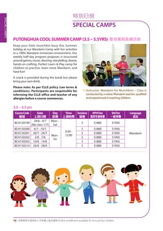 SPECIALCAMPS
70 | 活學專享年證持有人可享網上報名服務 Online enrollment available for Annual Pass Holders
特別日營
SPECIAL CAMPS
PUTONGHUA COOL SUMMER CAMP (3.5 – 5.5YRS) 酷我暑假普通話營
Keep your little munchkin busy this Summer
holiday at our Mandarin Camp with fun activities
in a 100% Mandarin immersion environment. Our
weekly half-day program proposes is structured
around games, music, dancing, storytelling, drama,
hands-on crafting. Perfect Learn & Play camp for
children to practice, learn more Mandarin, and
have fun!
A snack is provided during the break but please
bring your own drink.
Please note: As per CLLE policy (see terms &
conditions). Participants are responsible for
informing the CLLE office and teacher of any
allergies before a course commences.
«	Instructor: Mandarin for Munchkins – Class is
conducted by a native Mandarin teacher, qualified
andexperiencedinteachingchildren.
3.5 – 5.5 yrs
CourseCode
編號
Date
上課日期
Day
星期
Time
上課時間
Sessions
堂數
APHFee
專享年證收費
StdFee
一般學費
Language
語言
BCH150199
29/6 - 4/7
(No class 1/7)
Mon –
Sat
9:30 -
12:00
5 $1800 $1950
Mandarin
BCH150200 6/7 - 10/7
Mon -
Fri
5 $1800 $1950
BCH150201 20/7 - 24/7 5 $1800 $1950
BCH150202 3/8 - 7/8 5 $1800 $1950
BCH150203 10/8 - 14/8 5 $1800 $1950
BCH150314 24/8 - 28/8 5 $1800 $1950
 