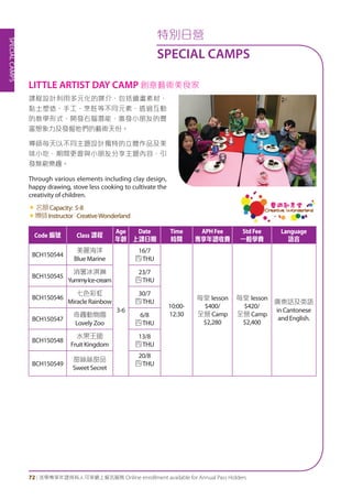SPECIALCAMPS
72 | 活學專享年證持有人可享網上報名服務 Online enrollment available for Annual Pass Holders
特別日營
SPECIAL CAMPS
課程設計利用多元化的媒介，包括繪畫素材、
黏土塑造、手工、烹飪等不同元素，透過互動
的教學形式，開發右腦潛能，激發小朋友的豐
富想象力及發掘他們的藝術天份。
導師每天以不同主題設計獨特的立體作品及美
味小吃，期間更會與小朋友分享主題內容，引
發無窮樂趣。
Through various elements including clay design,
happy drawing, stove less cooking to cultivate the
creativity of children.
«	名額Capacity: 5-8
«導師Instructor：CreativeWonderland
LITTLE ARTIST DAY CAMP 創意藝術美食家
Code 編號 Class 課程
Age
年齡
Date
上課日期
Time
時間
APHFee
專享年證收費
StdFee
一般學費
Language
語言
BCH150544
美麗海洋
Blue Marine
3-6
16/7
四THU
10:00-
12:30
每堂 lesson
$400/
全營 Camp
$2,280
每堂 lesson
$420/
全營 Camp
$2,400
廣東話及英語
in Cantonese
and English.
BCH150545
消暑冰淇淋
YummyIce-cream
23/7
四THU
BCH150546
七色彩虹
Miracle Rainbow
30/7
四THU
BCH150547
奇趣動物園
Lovely Zoo
6/8
四THU
BCH150548
水果王國
Fruit Kingdom
13/8
四THU
BCH150549
甜絲絲甜品
Sweet Secret
20/8
四THU
 