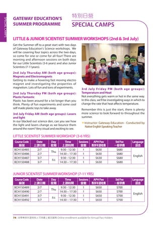 SPECIALCAMPS
74 | 活學專享年證持有人可享網上報名服務 Online enrollment available for Annual Pass Holders
Get the Summer off to a great start with two days
of Gateway Education's Science workshops. We
will be covering four topics across the two days,
so come for one or come for all four! There are
morning and afternoon sessions on both days
for our Little Scientists (3-6 years) and also Junior
Scientists (7-11years).
2nd July Thursday AM (both age groups):
Magnets and Electromagnets
Getting to make a hovering fast moving electro
magnet and investigating the properties of
magnetism. Lots of fun and tons of experiments.
2nd July Thursday PM (both age groups):
Plastic Fantastic
Plastic has been around for a lot longer than you
think. Plenty of fun experiments and some cool
self made plastic toys to take away.
3rd July Friday AM (both age groups): Lasers
and light
In our blacked out science den, can you see how
the light and lasers change as we bounce them
around the room? Very visual and exciting to see.
3rd July Friday PM (both age groups):
Temperature and Heat
Not everything gets warm or hot in the same way.
In this class, we'll be investigating ways in which to
change the rate that heat affects temperature.
Remember this is just the start, there is plenty
more science to look forward to throughout the
summer.
«Instructor: Gateway Education - Conducted by
NativeEnglishSpeakingTeacher
特別日營
SPECIAL CAMPS
LITTLE & JUNIOR SCIENTIST SUMMERWORKSHOPS (2nd & 3rd July)
GATEWAY EDUCATION'S
SUMMER PROGRAMME
LITTLE SCIENTIST SUMMER WORKSHOP (3-6 YRS)
CourseCode
編號
Date
上課日期
Day
星期
Time
上課時間
Sessions
堂數
APHFee
專享年證收費
StdFee
一般學費
Language
語言
BCH150485 2/7
Thu
9:30 - 12:30 1 $630 $680
English
BCH150486 2/7 14:30 – 17:30 1 $630 $680
BCH150487 3/7
Fri
9:30 - 12:30 1 $630 $680
BCH150488 3/7 14:30 – 17:30 1 $630 $680
JUNIOR SCIENTIST SUMMER WORKSHOP (7-11 YRS)
CourseCode
編號
Date
上課日期
Day
星期
Time
上課時間
Sessions
堂數
APHFee
專享年證收費
StdFee
一般學費
Language
語言
BCH150489 2/7
Thu
9:30 - 12:30 1 $650 $700
English
BCH150490 2/7 14:30 – 17:30 1 $650 $700
BCH150491 3/7
Fri
9:30 - 12:30 1 $650 $700
BCH150492 3/7 14:30 – 17:30 1 $650 $700
 