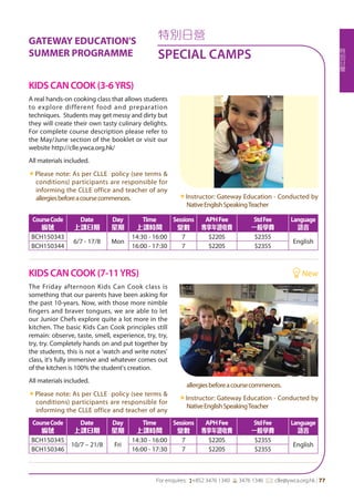 特
別
日
營
For enquires: (+852 3476 1340 6 3476 1346 *: clle@ywca.org.hk | 77
特別日營
SPECIAL CAMPS
GATEWAY EDUCATION'S
SUMMER PROGRAMME
A real hands-on cooking class that allows students
to explore different food and preparation
techniques. Students may get messy and dirty but
they will create their own tasty culinary delights.
For complete course description please refer to
the May/June section of the booklet or visit our
website http://clle.ywca.org.hk/
All materials included.
«Please note: As per CLLE policy (see terms &
conditions) participants are responsible for
informing the CLLE office and teacher of any
allergiesbeforeacoursecommences. «Instructor: Gateway Education - Conducted by
NativeEnglishSpeakingTeacher
The Friday afternoon Kids Can Cook class is
something that our parents have been asking for
the past 10-years. Now, with those more nimble
fingers and braver tongues, we are able to let
our Junior Chefs explore quite a lot more in the
kitchen. The basic Kids Can Cook principles still
remain: observe, taste, smell, experience, try, try,
try, try. Completely hands on and put together by
the students, this is not a 'watch and write notes'
class, it's fully immersive and whatever comes out
of the kitchen is 100% the student's creation.
All materials included.
«Please note: As per CLLE policy (see terms &
conditions) participants are responsible for
informing the CLLE office and teacher of any
allergiesbeforeacoursecommences.
«Instructor: Gateway Education - Conducted by
NativeEnglishSpeakingTeacher
KIDS CAN COOK (3-6YRS)
KIDS CAN COOK (7-11YRS) 	 New
CourseCode
編號
Date
上課日期
Day
星期
Time
上課時間
Sessions
堂數
APHFee
專享年證收費
StdFee
一般學費
Language
語言
BCH150343
6/7 - 17/8 Mon
14:30 - 16:00 7 $2205 $2355
English
BCH150344 16:00 - 17:30 7 $2205 $2355
CourseCode
編號
Date
上課日期
Day
星期
Time
上課時間
Sessions
堂數
APHFee
專享年證收費
StdFee
一般學費
Language
語言
BCH150345
10/7 – 21/8 Fri
14:30 - 16:00 7 $2205 $2355
English
BCH150346 16:00 - 17:30 7 $2205 $2355
 