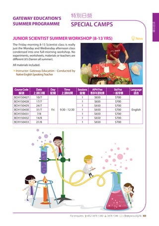 特
別
日
營
For enquires: (+852 3476 1340 6 3476 1346 *: clle@ywca.org.hk | 83
特別日營
SPECIAL CAMPS
GATEWAY EDUCATION'S
SUMMER PROGRAMME
The Friday morning 8-13 Scientist class is really
just the Monday and Wednesday afternoon class
condensed into one full-morning workshop. No
experiments, worksheets, materials or teachers are
different (it's Darren all summer).
All materials included.
«Instructor: Gateway Education - Conducted by
NativeEnglishSpeakingTeacher
JUNIOR SCIENTIST SUMMER WORKSHOP (8-13 YRS)	 New
CourseCode
編號
Date
上課日期
Day
星期
Time
上課時間
Sessions
堂數
APHFee
專享年證收費
StdFee
一般學費
Language
語言
BCH150427 10/7
Fri 9:30 - 12:30
1 $650 $700
English
BCH150428 17/7 1 $650 $700
BCH150429 24/7 1 $650 $700
BCH150430 31/7 1 $650 $700
BCH150431 7/8 1 $650 $700
BCH150432 14/8 1 $650 $700
BCH150433 21/8 1 $650 $700
 