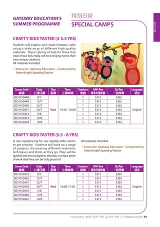 特
別
日
營
For enquires: (+852 3476 1340 6 3476 1346 *: clle@ywca.org.hk | 85
特別日營
SPECIAL CAMPS
GATEWAY EDUCATION'S
SUMMER PROGRAMME
Students will explore and create fantastic crafts
using a wide array of different high quality
materials. There's plenty of help for those that
need it but kids really will be bringing home their
own unique creations.
All materials included.
«Instructor: Gateway Education - Conducted by
NativeEnglishSpeakingTeacher
A new opportunity for our slightly older artists
to get creative. Students will work on a range
of projects, discovering different materials,
techniques and styles as they go. They will be
guided and encouraged to develop a unique piece
of work that they can be truly proud of.
All materials included.
«Instructor: Gateway Education - Conducted by
NativeEnglishSpeakingTeacher
CRAFTY KIDS TASTER (3-5.5 YRS)
CRAFTY KIDS TASTER (5.5 - 8 YRS)
CourseCode
編號
Date
上課日期
Day
星期
Time
上課時間
Sessions
堂數
APHFee
專享年證收費
StdFee
一般學費
Language
語言
BCH150448 8/7
Wed 14:30 - 16:00
1 $315 $365
English
BCH150449 15/7 1 $315 $365
BCH150450 22/7 1 $315 $365
BCH150451 29/7 1 $315 $365
BCH150452 5/8 1 $315 $365
BCH150453 12/8 1 $315 $365
BCH150454 19/8 1 $315 $365
CourseCode
編號
Date
上課日期
Day
星期
Time
上課時間
Sessions
堂數
APHFee
專享年證收費
StdFee
一般學費
Language
語言
BCH150455 8/7
Wed 16:00-17:30
1 $315 $365
English
BCH150456 15/7 1 $315 $365
BCH150457 22/7 1 $315 $365
BCH150458 29/7 1 $315 $365
BCH150459 5/8 1 $315 $365
BCH150460 12/8 1 $315 $365
BCH150461 19/8 1 $315 $365
 