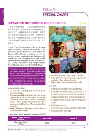 SPECIALCAMPS
88 | 活學專享年證持有人可享網上報名服務 Online enrollment available for Annual Pass Holders
「童夢城通識學園」，一個全新且獨特的通識
教育學習基地，是一種嶄新的兒童教育方式；
透過超過二十種職業模擬遊戲中學習，體驗不
同行業真實工作崗位而拓展視野。日營內我們
為你挑選了最受歡迎的主題及設計一系列特別
活動，既有趣又富教育意義的奇妙之旅，不容
錯過 !!
Dream Come True Education Park, an activity-
based learning theme park, located at HK
International Airport Terminal 2 with all facilities
designed for children to experience real life
working by role-playing in related uniforms. We
provide over 20 popular job activities such as pilot,
flight attendant, fire fighter, anchor & astronaut…
etc. During this summer, also design different
themed Day Camps to provide fruitful holidays.
«	Participant can invite 2 relatives to join their
graduation party with 3 Airport Express Same day
ReturnTicket(1childrenticketand2adultticket)for
freeanddootherrole-playingforfreeinthatday.
«	每位參加者可於結業式當日免費參加其他職業
體驗，並邀請兩位成人參加(包一張小童及兩張
成人機場快線即日來回換票證)。
Important information:
«	Class location: 6P005, 6/F, Terminal 2, HK
InternationalAirport
«	Transportation: Pick-up & Drop-off service would
be provided at the Airport Express Hong Kong
Stations (A special offer of airport express for
parents who go along with kids to school will be
provided, pls call Dram Come True Education Pack
fordetails.)
«	A lunch set for every full day course. (Pls inform us
ifkidhasanyfoodallergy.)
«	Anuniform(SummerCampT-shirt)isprovided
«	Participant will have graduation party and
certificatein(Datetobeconfirmed)
«	CourseEnquiryDreamcomeTrue:35591028
其他須知 :
«	上課地點:香港機場2號客運大樓6樓6P005
«	學員於機場童夢城通識學園上課的日子安排專
人於機場快線香港站來回接送(家長陪同到學校
可享機場快線購票優惠，詳情請向童夢城查詢)
«	全日課程每日提供午餐乙份(如有食物敏感請告
知我們)
«	學員制服(T-shirt)一件
«	每位可參加結業式及頒發結業證書(日期稍後通知)
«	課程查詢童夢城：35591028
AirportExpressStations
機場快線
Pick-up接 Drop-off送
HongKongStation
香港站
08:35 17:45
DREAM COME TRUE WONDERLAND 童夢成真遊樂園	 New
Pick-up & Drop-off Schedule For reference 接送服務 :
特別日營
SPECIAL CAMPS
 