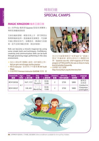 SPECIALCAMPS
90 | 活學專享年證持有人可享網上報名服務 Online enrollment available for Annual Pass Holders
特別日營
SPECIAL CAMPS
由 < 放學 ICU 魔術師 Queenie 姐姐表演團隊 >
專業表演魔術師教授
全新的魔術課程，輕鬆容易上手，更可學習自
製簡單魔術道具。透過魔術表演實習，可訓練
兒童公開說話技巧、身體語言、溝通能力及創
意。說不定新的魔法表演，就由你創造。
Kids can become a miracle magician by using
some simple tools and techniques. Confidence,
creativity and communication skills can be built
through practicing magic performing in the class
environment.
«	每位小朋友更可獲贈小道具一套作練習之用。
Kidcangetasetofmagictoolforpractice
«	導師 Instructor：香港青少年魔術團 HK Youth
Magic
«	星級導師 Premium Instructor QUEENIE 姐姐 曾
多次任兒童電視節目 " 放學 ICU" 及 " 通識小
學堂 " 的魔術師，經常出席各大小團體的表
演。 Queenie was the chief magician of TV kids
programofTVBandATV,shewasonshowinmany
kindofactivitiesfrequently.
«	各媒體介紹可瀏覽
http://www.hkym.org.hk/interview.htm
MAGIC KINGDOM 魔術王國日營
CourseCode
編號
Age
對象
Date
上課日期
Day
星期
Time
上課時間
Sessions
堂數
APH Fee
專享年證收費
StdFee
一般學費
Language
語言
BCH150536
4-7
16/7, 17/7
四、五
Thu & Fri
10:30-
13:00
2 $750 $800
廣東話
及英語
Conduct in
Cantonese
and English
BCH150537 3/8, 4/8
一、二
Mon &Tue
10:30-
13:00
2 $750 $800
 
