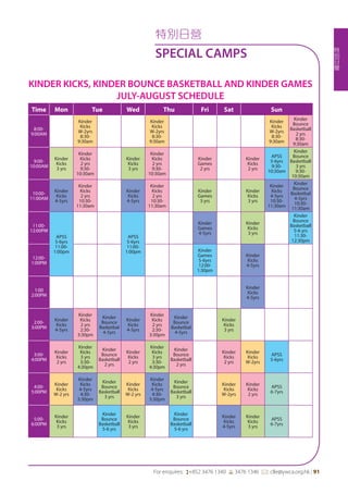 特
別
日
營
For enquires: (+852 3476 1340 6 3476 1346 *: clle@ywca.org.hk | 91
特別日營
SPECIAL CAMPS
KINDER KICKS, KINDER BOUNCE BASKETBALL AND KINDER GAMES
JULY-AUGUST SCHEDULE
Time Mon Tue Wed Thu Fri Sat Sun
8:00-
9:00AM
Kinder
Kicks
W-2yrs
8:30-
9:30am
Kinder
Kicks
W-2yrs
8:30-
9:30am
Kinder
Kicks
W-2yrs
8:30-
9:30am
Kinder
Bounce
Basketball
2 yrs
8:30-
9:30am
9:00-
10:00AM
Kinder
Kicks
3 yrs
Kinder
Kicks
2 yrs
9:30-
10:30am
Kinder
Kicks
3 yrs
Kinder
Kicks
2 yrs
9:30-
10:30am
Kinder
Games
2 yrs
Kinder
Kicks
2 yrs
APSS
5-6yrs
9:30-
10:30am
Kinder
Bounce
Basketball
3 yrs
9:30-
10:30am
10:00-
11:00AM
Kinder
Kicks
4-5yrs
Kinder
Kicks
2 yrs
10:30-
11:30am
Kinder
Kicks
4-5yrs
Kinder
Kicks
2 yrs
10:30-
11:30am
Kinder
Games
3 yrs
Kinder
Kicks
3 yrs
Kinder
Kicks
4-5yrs
10:30-
11:30am
Kinder
Bounce
Basketbal
4-5yrs
10:30-
11:30am
11:00-
12:00PM
APSS
5-6yrs
11:00-
1:00pm
APSS
5-6yrs
11:00-
1:00pm
Kinder
Games
4-5yrs
Kinder
Kicks
3 yrs
Kinder
Bounce
Basketball
5-6 yrs
11:30-
12:30pm
12:00-
1:00PM
Kinder
Games
5-6yrs
12:00-
1:30pm
Kinder
Kicks
4-5yrs
1:00
2:00PM
Kinder
Kicks
4-5yrs
2:00-
3:00PM
Kinder
Kicks
4-5yrs
Kinder
Kicks
2 yrs
2:30-
3:30pm
Kinder
Bounce
Basketbal
4-5yrs
Kinder
Kicks
4-5yrs
Kinder
Kicks
2 yrs
2:30-
3:30pm
Kinder
Bounce
Basketbal
4-5yrs
Kinder
Kicks
3 yrs
3:00-
4:00PM
Kinder
Kicks
2 yrs
Kinder
Kicks
3 yrs
3:30-
4:30pm
Kinder
Bounce
Basketball
2 yrs
Kinder
Kicks
2 yrs
Kinder
Kicks
3 yrs
3:30-
4:30pm
Kinder
Bounce
Basketball
2 yrs
Kinder
Kicks
2 yrs
Kinder
Kicks
W-2yrs
APSS
5-6yrs
4:00-
5:00PM
Kinder
Kicks
W-2 yrs
Kinder
Kicks
4-5yrs
4:30-
5:30pm
Kinder
Bounce
Basketball
3 yrs
Kinder
Kicks
W-2 yrs
Kinder
Kicks
4-5yrs
4:30-
5:30pm
Kinder
Bounce
Basketball
3 yrs
Kinder
Kicks
W-2yrs
Kinder
Kicks
2 yrs
APSS
6-7yrs
5:00-
6:00PM
Kinder
Kicks
3 yrs
Kinder
Bounce
Basketball
5-6 yrs
Kinder
Kicks
3 yrs
Kinder
Bounce
Basketball
5-6 yrs
Kinder
Kicks
4-5yrs
Kinder
Kicks
3 yrs
APSS
6-7yrs
 