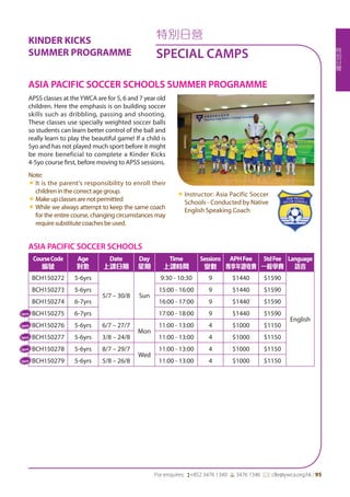 特
別
日
營
For enquires: (+852 3476 1340 6 3476 1346 *: clle@ywca.org.hk | 95
特別日營
SPECIAL CAMPS
ASIA PACIFIC SOCCER SCHOOLS
CourseCode
編號
Age
對象
Date
上課日期
Day
星期
Time
上課時間
Sessions
堂數
APHFee
專享年證收費
StdFee
一般學費
Language
語言
BCH150272 5-6yrs
5/7 – 30/8 Sun
9:30 - 10:30 9 $1440 $1590
English
BCH150273 5-6yrs 15:00 - 16:00 9 $1440 $1590
BCH150274 6-7yrs 16:00 - 17:00 9 $1440 $1590
BCH150275 6-7yrs 17:00 - 18:00 9 $1440 $1590
BCH150276 5-6yrs 6/7 – 27/7
Mon
11:00 - 13:00 4 $1000 $1150
BCH150277 5-6yrs 3/8 – 24/8 11:00 - 13:00 4 $1000 $1150
BCH150278 5-6yrs 8/7 – 29/7
Wed
11:00 - 13:00 4 $1000 $1150
BCH150279 5-6yrs 5/8 – 26/8 11:00 - 13:00 4 $1000 $1150
APSS classes at theYWCA are for 5, 6 and 7 year old
children. Here the emphasis is on building soccer
skills such as dribbling, passing and shooting.
These classes use specially weighted soccer balls
so students can learn better control of the ball and
really learn to play the beautiful game! If a child is
5yo and has not played much sport before it might
be more beneficial to complete a Kinder Kicks
4-5yo course first, before moving to APSS sessions.
Note:
«« It is the parent's responsibility to enroll their
childreninthecorrectagegroup.
«« Makeupclassesarenotpermitted
«« While we always attempt to keep the same coach
for the entire course, changing circumstances may
requiresubstitutecoachesbeused.
«« Instructor: Asia Pacific Soccer
Schools - Conducted by Native
English Speaking Coach
ASIA PACIFIC SOCCER SCHOOLS SUMMER PROGRAMME
New
New
New
New
New
KINDER KICKS
SUMMER PROGRAMME
 