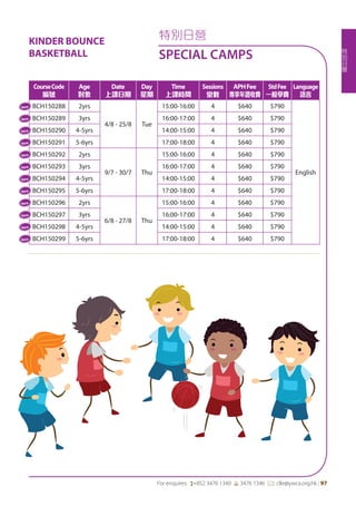 特
別
日
營
For enquires: (+852 3476 1340 6 3476 1346 *: clle@ywca.org.hk | 97
特別日營
SPECIAL CAMPS
CourseCode
編號
Age
對象
Date
上課日期
Day
星期
Time
上課時間
Sessions
堂數
APHFee
專享年證收費
StdFee
一般學費
Language
語言
BCH150288 2yrs
4/8 - 25/8 Tue
15:00-16:00 4 $640 $790
English
BCH150289 3yrs 16:00-17:00 4 $640 $790
BCH150290 4-5yrs 14:00-15:00 4 $640 $790
BCH150291 5-6yrs 17:00-18:00 4 $640 $790
BCH150292 2yrs
9/7 - 30/7 Thu
15:00-16:00 4 $640 $790
BCH150293 3yrs 16:00-17:00 4 $640 $790
BCH150294 4-5yrs 14:00-15:00 4 $640 $790
BCH150295 5-6yrs 17:00-18:00 4 $640 $790
BCH150296 2yrs
6/8 - 27/8 Thu
15:00-16:00 4 $640 $790
BCH150297 3yrs 16:00-17:00 4 $640 $790
BCH150298 4-5yrs 14:00-15:00 4 $640 $790
BCH150299 5-6yrs 17:00-18:00 4 $640 $790
New
New
New
New
New
New
New
New
New
New
New
New
KINDER BOUNCE
BASKETBALL
 