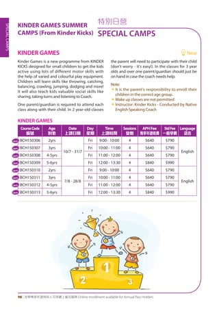 SPECIALCAMPS
98 | 活學專享年證持有人可享網上報名服務 Online enrollment available for Annual Pass Holders
特別日營
SPECIAL CAMPS
KINDER GAMES
CourseCode
編號
Age
對象
Date
上課日期
Day
星期
Time
上課時間
Sessions
堂數
APHFee
專享年證收費
StdFee
一般學費
Language
語言
BCH150306 2yrs
10/7 - 31/7
Fri 9:00 - 10:00 4 $640 $790
English
BCH150307 3yrs Fri 10:00 - 11:00 4 $640 $790
BCH150308 4-5yrs Fri 11:00 - 12:00 4 $640 $790
BCH150309 5-6yrs Fri 12:00 - 13:30 4 $840 $990
BCH150310 2yrs
7/8 - 28/8
Fri 9:00 - 10:00 4 $640 $790
English
BCH150311 3yrs Fri 10:00 - 11:00 4 $640 $790
BCH150312 4-5yrs Fri 11:00 - 12:00 4 $640 $790
BCH150313 5-6yrs Fri 12:00 - 13:30 4 $840 $990
Kinder Games is a new programme from KINDER
KICKS designed for small children to get the kids
active using lots of different motor skills with
the help of varied and colourful play equipment.
Children will learn skills like throwing, catching,
balancing, crawling, jumping, dodging and more!
It will also teach kids valuable social skills like
sharing, taking turns and listening to Coach.
One parent/guardian is required to attend each
class along with their child. In 2 year-old classes
the parent will need to participate with their child
(don't worry - it's easy!). In the classes for 3 year
olds and over one parent/guardian should just be
on hand in case the coach needs help.
Note:
«« It is the parent's responsibility to enroll their
children in the correct age group.
«« Make up classes are not permitted
«« Instructor: Kinder Kicks - Conducted by Native
English Speaking Coach
KINDER GAMES 	 New
KINDER GAMES SUMMER
CAMPS (From Kinder Kicks)
New
New
New
New
New
New
New
New
 