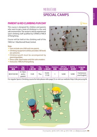 特
別
日
營
For enquires: (+852 3476 1340 6 3476 1346 *: clle@ywca.org.hk | 99
特別日營
SPECIAL CAMPS
CourseCode
編號
Age
對象
Date
上課日期
Day
星期
Time
上課時間
Sessions
堂數
APHFee
專享年證收費
StdFee
一般學費
Language
語言
BCH150185
6-13yrs
and a
parent
13/8 Thu
16:30-
17:30
1 $240 $290
Cantonese
and English
For regular Sports Climbing course for kids please refer page 55 or visit our website http://clle.ywca.org.hk
This course is designed for children and parents
who want to get a taste of climbing in a fun and
safe environment.The session is led by experienced
sport climbing staff qualified by CHKMCU/YMCA
of Hong Kong.
Course will be held at the climbing wall of the
YWCA at 1 MacDonnell Road, Central.
Note:
«« Fees include one child and one parent.
«« Climbing equipment will be provided. All levels
are welcome.
«« Children/youth must be accompanied by
parent/guardian.
«« Dress code: Sportswear and thin sole sneakers
«« Instructor: YMCA of Hong Kong
PARENT&KIDCLIMBINGFUNDAY	 New
 