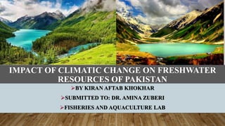 IMPACT OF CLIMATIC CHANGE ON FRESHWATER
RESOURCES OF PAKISTAN
BY KIRAN AFTAB KHOKHAR
SUBMITTED TO: DR. AMINA ZUBERI
FISHERIES AND AQUACULTURE LAB
 