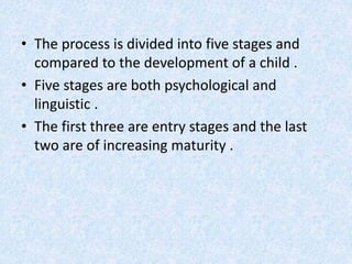 • The process is divided into five stages and 
compared to the development of a child . 
• Five stages are both psychological and 
linguistic . 
• The first three are entry stages and the last 
two are of increasing maturity . 
 