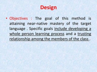 Design 
• Objectives : The goal of this method is 
attaining near-native mastery of the target 
language . Specific goals include developing a 
whole person learning process and a trusting 
relationship among the members of the class . 
 