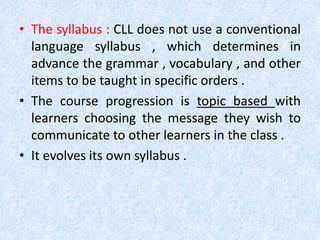 • The syllabus : CLL does not use a conventional 
language syllabus , which determines in 
advance the grammar , vocabulary , and other 
items to be taught in specific orders . 
• The course progression is topic based with 
learners choosing the message they wish to 
communicate to other learners in the class . 
• It evolves its own syllabus . 
 
