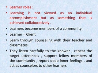 • Learner roles : 
• Learning is not viewed as an individual 
accomplishment but as something that is 
achieved collaboratively . 
• Learners become members of a community . 
• Learner = Client 
• Learn through counseling with their teacher and 
classmates . 
• They listen carefully to the knower , repeat the 
target utterances , support fellow members of 
the community , report deep inner feelings , and 
act as counselors to other learners . 
 