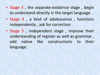 • Stage 3 , the separate-existence stage , begin 
to understand directly in the target language . 
• Stage 4 , a kind of adolescence , functions 
independently , ask for correction . 
• Stage 5 , independent stage , improve their 
understanding of register as well as grammar , 
add native like constructions to their 
language. 
 