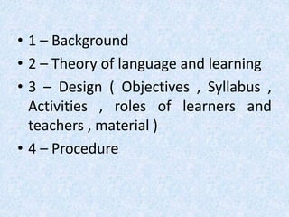 • 1 – Background 
• 2 – Theory of language and learning 
• 3 – Design ( Objectives , Syllabus , 
Activities , roles of learners and 
teachers , material ) 
• 4 – Procedure 
 