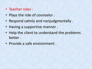 • Teacher roles : 
• Plays the role of counselor . 
• Respond calmly and nonjudgmentally . 
• Having a supportive manner . 
• Help the client to understand the problems 
better . 
• Provide a safe environment . 
 