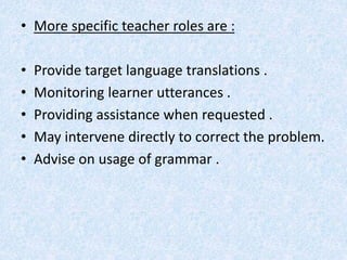 • More specific teacher roles are : 
• Provide target language translations . 
• Monitoring learner utterances . 
• Providing assistance when requested . 
• May intervene directly to correct the problem. 
• Advise on usage of grammar . 
 