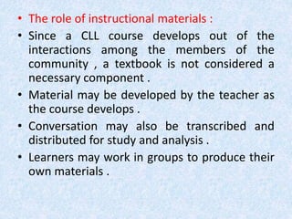 • The role of instructional materials : 
• Since a CLL course develops out of the 
interactions among the members of the 
community , a textbook is not considered a 
necessary component . 
• Material may be developed by the teacher as 
the course develops . 
• Conversation may also be transcribed and 
distributed for study and analysis . 
• Learners may work in groups to produce their 
own materials . 
 