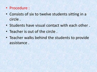• Procedure : 
• Consists of six to twelve students sitting in a 
circle . 
• Students have visual contact with each other . 
• Teacher is out of the circle . 
• Teacher walks behind the students to provide 
assistance . 
 