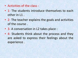 • Activities of the class : 
• 1- The students introduce themselves to each 
other in L1 . 
• 2- The teacher explains the goals and activities 
of the course . 
• 3- A conversation in L2 takes place : 
• 4- Students think about the process and they 
are asked to express their feelings about the 
experience . 
 