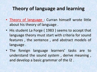 Theory of language and learning 
• Theory of language : Curran himself wrote little 
about his theory of language . 
• His student La Forge ( 1983 ) seems to accept that 
language theory must start with criteria for sound 
features , the sentence , and abstract models of 
language . 
• The foreign language learners’ tasks are to 
understand the sound system , derive meaning , 
and develop a basic grammar of the l2 . 
 