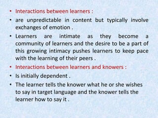 • Interactions between learners : 
• are unpredictable in content but typically involve 
exchanges of emotion . 
• Learners are intimate as they become a 
community of learners and the desire to be a part of 
this growing intimacy pushes learners to keep pace 
with the learning of their peers . 
• Interactions between learners and knowers : 
• Is initially dependent . 
• The learner tells the knower what he or she wishes 
to say in target language and the knower tells the 
learner how to say it . 
 