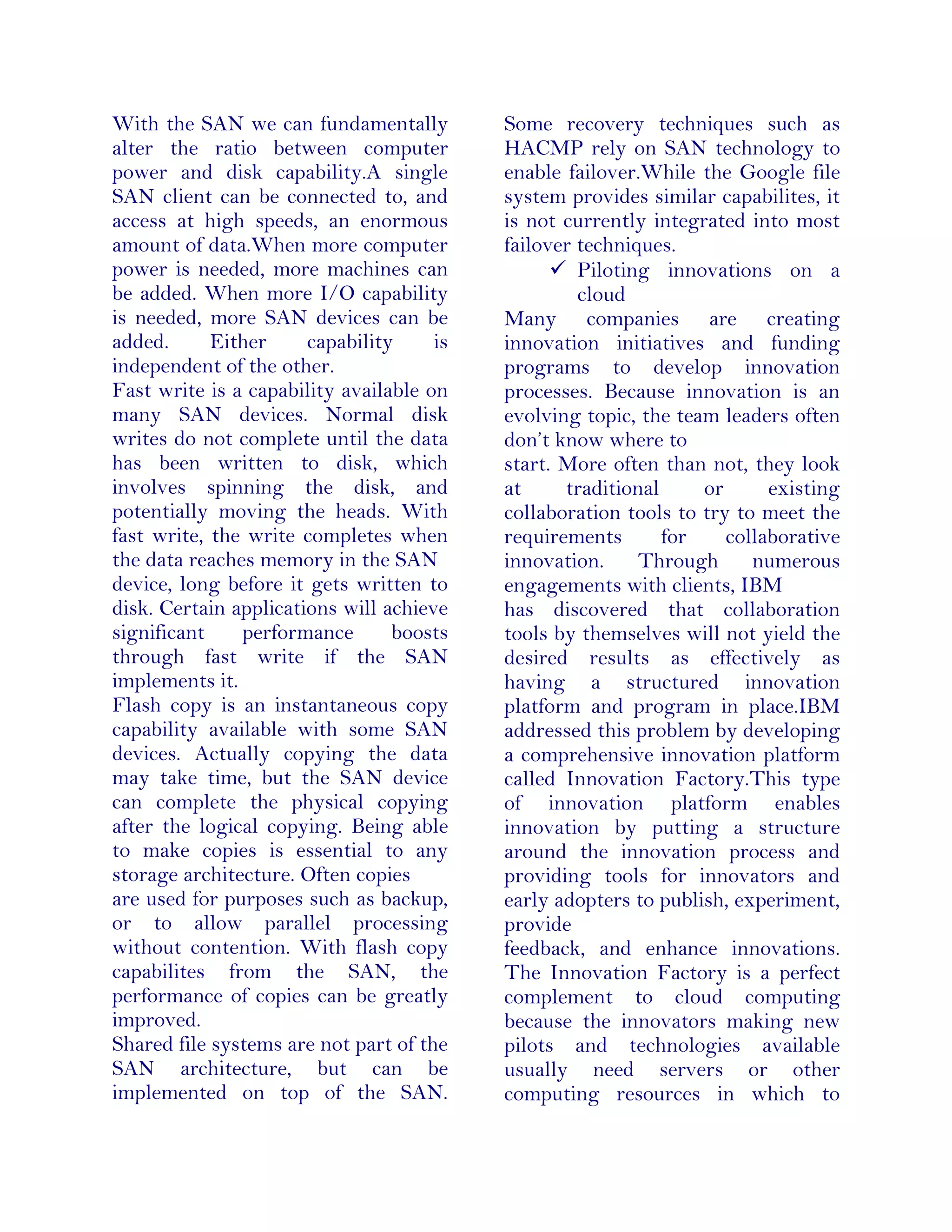 With the SAN we can fundamentally
alter the ratio between computer
power and disk capability.A single
SAN client can be connected to, and
access at high speeds, an enormous
amount of data.When more computer
power is needed, more machines can
be added. When more I/O capability
is needed, more SAN devices can be
added. Either capability is
independent of the other.
Fast write is a capability available on
many SAN devices. Normal disk
writes do not complete until the data
has been written to disk, which
involves spinning the disk, and
potentially moving the heads. With
fast write, the write completes when
the data reaches memory in the SAN
device, long before it gets written to
disk. Certain applications will achieve
significant performance boosts
through fast write if the SAN
implements it.
Flash copy is an instantaneous copy
capability available with some SAN
devices. Actually copying the data
may take time, but the SAN device
can complete the physical copying
after the logical copying. Being able
to make copies is essential to any
storage architecture. Often copies
are used for purposes such as backup,
or to allow parallel processing
without contention. With flash copy
capabilites from the SAN, the
performance of copies can be greatly
improved.
Shared file systems are not part of the
SAN architecture, but can be
implemented on top of the SAN.
Some recovery techniques such as
HACMP rely on SAN technology to
enable failover.While the Google file
system provides similar capabilites, it
is not currently integrated into most
failover techniques.
 Piloting innovations on a
cloud
Many companies are creating
innovation initiatives and funding
programs to develop innovation
processes. Because innovation is an
evolving topic, the team leaders often
don’t know where to
start. More often than not, they look
at traditional or existing
collaboration tools to try to meet the
requirements for collaborative
innovation. Through numerous
engagements with clients, IBM
has discovered that collaboration
tools by themselves will not yield the
desired results as effectively as
having a structured innovation
platform and program in place.IBM
addressed this problem by developing
a comprehensive innovation platform
called Innovation Factory.This type
of innovation platform enables
innovation by putting a structure
around the innovation process and
providing tools for innovators and
early adopters to publish, experiment,
provide
feedback, and enhance innovations.
The Innovation Factory is a perfect
complement to cloud computing
because the innovators making new
pilots and technologies available
usually need servers or other
computing resources in which to
 