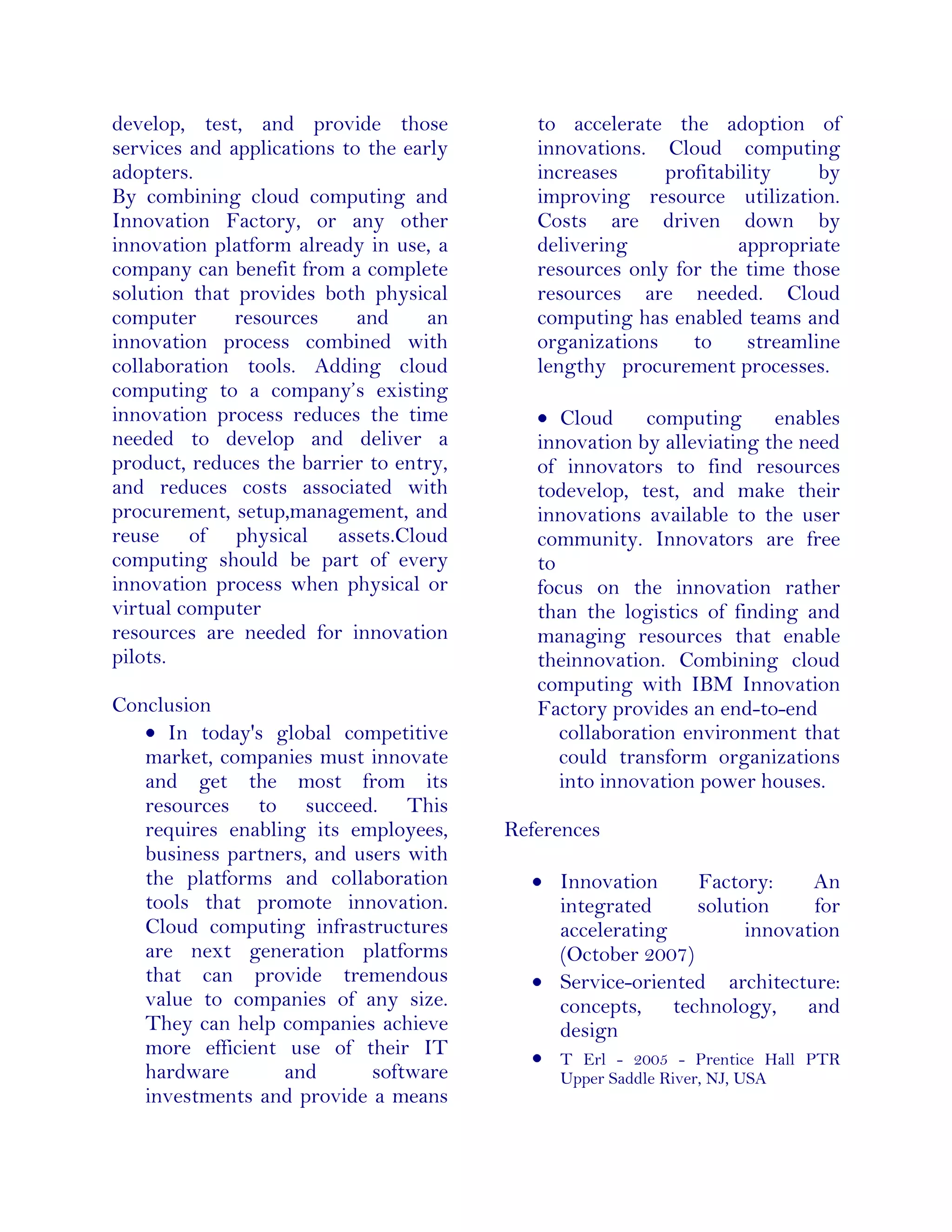develop, test, and provide those
services and applications to the early
adopters.
By combining cloud computing and
Innovation Factory, or any other
innovation platform already in use, a
company can benefit from a complete
solution that provides both physical
computer resources and an
innovation process combined with
collaboration tools. Adding cloud
computing to a company’s existing
innovation process reduces the time
needed to develop and deliver a
product, reduces the barrier to entry,
and reduces costs associated with
procurement, setup,management, and
reuse of physical assets.Cloud
computing should be part of every
innovation process when physical or
virtual computer
resources are needed for innovation
pilots.
Conclusion
In today's global competitive
market, companies must innovate
and get the most from its
resources to succeed. This
requires enabling its employees,
business partners, and users with
the platforms and collaboration
tools that promote innovation.
Cloud computing infrastructures
are next generation platforms
that can provide tremendous
value to companies of any size.
They can help companies achieve
more efficient use of their IT
hardware and software
investments and provide a means
to accelerate the adoption of
innovations. Cloud computing
increases profitability by
improving resource utilization.
Costs are driven down by
delivering appropriate
resources only for the time those
resources are needed. Cloud
computing has enabled teams and
organizations to streamline
lengthy procurement processes.
Cloud computing enables
innovation by alleviating the need
of innovators to find resources
todevelop, test, and make their
innovations available to the user
community. Innovators are free
to
focus on the innovation rather
than the logistics of finding and
managing resources that enable
theinnovation. Combining cloud
computing with IBM Innovation
Factory provides an end-to-end
collaboration environment that
could transform organizations
into innovation power houses.
References
Innovation Factory: An
integrated solution for
accelerating innovation
(October 2007)
Service-oriented architecture:
concepts, technology, and
design
T Erl - 2005 - Prentice Hall PTR
Upper Saddle River, NJ, USA
 