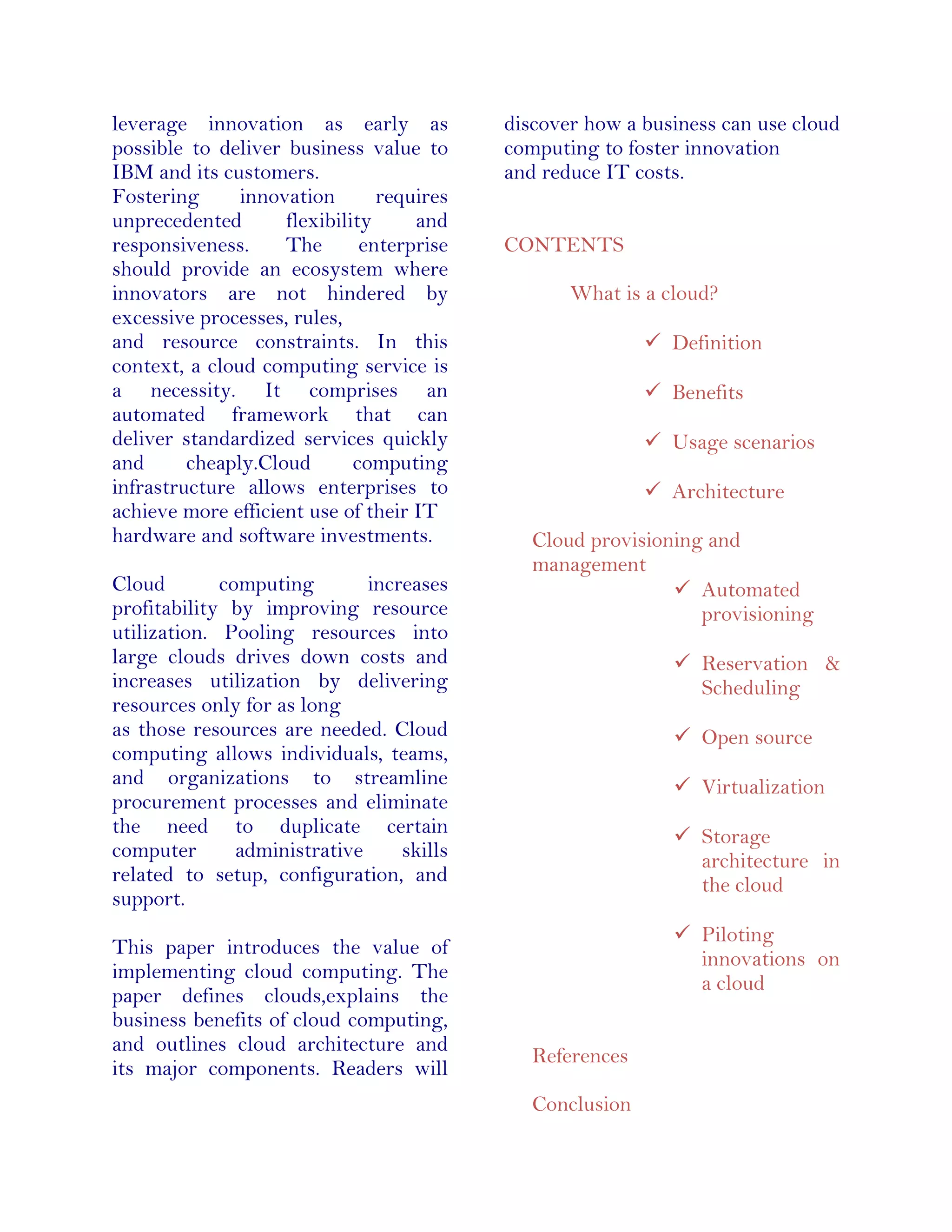 leverage innovation as early as
possible to deliver business value to
IBM and its customers.
Fostering innovation requires
unprecedented flexibility and
responsiveness. The enterprise
should provide an ecosystem where
innovators are not hindered by
excessive processes, rules,
and resource constraints. In this
context, a cloud computing service is
a necessity. It comprises an
automated framework that can
deliver standardized services quickly
and cheaply.Cloud computing
infrastructure allows enterprises to
achieve more efficient use of their IT
hardware and software investments.
Cloud computing increases
profitability by improving resource
utilization. Pooling resources into
large clouds drives down costs and
increases utilization by delivering
resources only for as long
as those resources are needed. Cloud
computing allows individuals, teams,
and organizations to streamline
procurement processes and eliminate
the need to duplicate certain
computer administrative skills
related to setup, configuration, and
support.
This paper introduces the value of
implementing cloud computing. The
paper defines clouds,explains the
business benefits of cloud computing,
and outlines cloud architecture and
its major components. Readers will
discover how a business can use cloud
computing to foster innovation
and reduce IT costs.
CONTENTS
What is a cloud?
 Definition
 Benefits
 Usage scenarios
 Architecture
Cloud provisioning and
management
 Automated
provisioning
 Reservation &
Scheduling
 Open source
 Virtualization
 Storage
architecture in
the cloud
 Piloting
innovations on
a cloud
References
Conclusion
 
