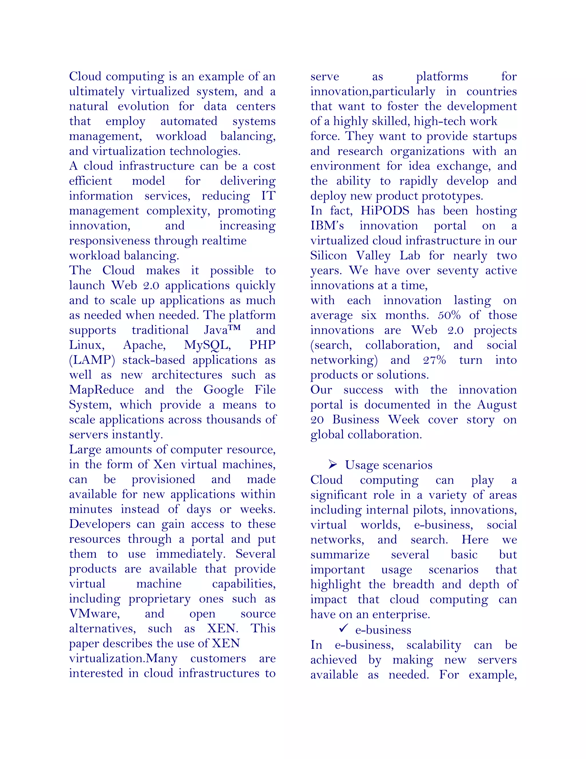 Cloud computing is an example of an
ultimately virtualized system, and a
natural evolution for data centers
that employ automated systems
management, workload balancing,
and virtualization technologies.
A cloud infrastructure can be a cost
efficient model for delivering
information services, reducing IT
management complexity, promoting
innovation, and increasing
responsiveness through realtime
workload balancing.
The Cloud makes it possible to
launch Web 2.0 applications quickly
and to scale up applications as much
as needed when needed. The platform
supports traditional Java™ and
Linux, Apache, MySQL, PHP
(LAMP) stack-based applications as
well as new architectures such as
MapReduce and the Google File
System, which provide a means to
scale applications across thousands of
servers instantly.
Large amounts of computer resource,
in the form of Xen virtual machines,
can be provisioned and made
available for new applications within
minutes instead of days or weeks.
Developers can gain access to these
resources through a portal and put
them to use immediately. Several
products are available that provide
virtual machine capabilities,
including proprietary ones such as
VMware, and open source
alternatives, such as XEN. This
paper describes the use of XEN
virtualization.Many customers are
interested in cloud infrastructures to
serve as platforms for
innovation,particularly in countries
that want to foster the development
of a highly skilled, high-tech work
force. They want to provide startups
and research organizations with an
environment for idea exchange, and
the ability to rapidly develop and
deploy new product prototypes.
In fact, HiPODS has been hosting
IBM’s innovation portal on a
virtualized cloud infrastructure in our
Silicon Valley Lab for nearly two
years. We have over seventy active
innovations at a time,
with each innovation lasting on
average six months. 50% of those
innovations are Web 2.0 projects
(search, collaboration, and social
networking) and 27% turn into
products or solutions.
Our success with the innovation
portal is documented in the August
20 Business Week cover story on
global collaboration.
 Usage scenarios
Cloud computing can play a
significant role in a variety of areas
including internal pilots, innovations,
virtual worlds, e-business, social
networks, and search. Here we
summarize several basic but
important usage scenarios that
highlight the breadth and depth of
impact that cloud computing can
have on an enterprise.
 e-business
In e-business, scalability can be
achieved by making new servers
available as needed. For example,
 