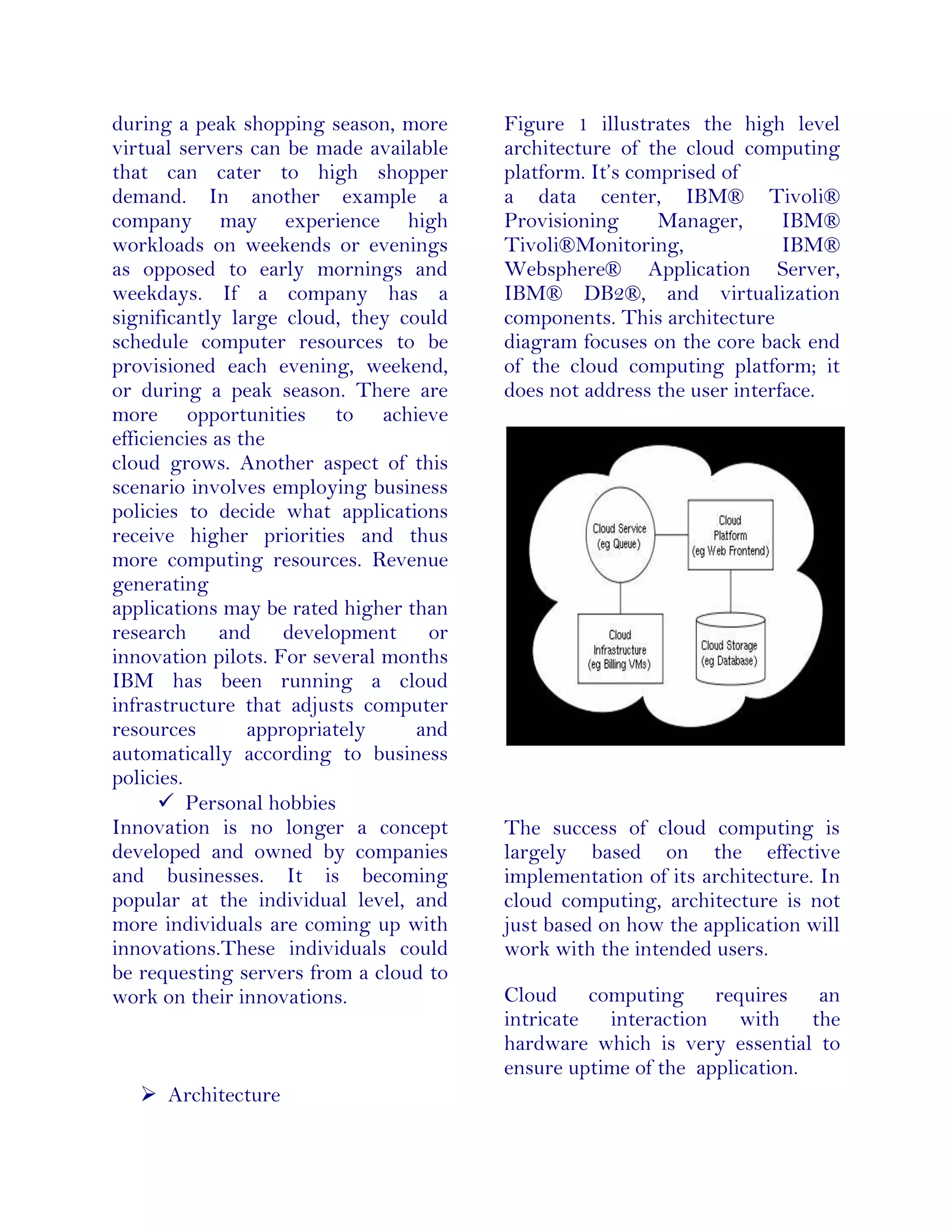 during a peak shopping season, more
virtual servers can be made available
that can cater to high shopper
demand. In another example a
company may experience high
workloads on weekends or evenings
as opposed to early mornings and
weekdays. If a company has a
significantly large cloud, they could
schedule computer resources to be
provisioned each evening, weekend,
or during a peak season. There are
more opportunities to achieve
efficiencies as the
cloud grows. Another aspect of this
scenario involves employing business
policies to decide what applications
receive higher priorities and thus
more computing resources. Revenue
generating
applications may be rated higher than
research and development or
innovation pilots. For several months
IBM has been running a cloud
infrastructure that adjusts computer
resources appropriately and
automatically according to business
policies.
 Personal hobbies
Innovation is no longer a concept
developed and owned by companies
and businesses. It is becoming
popular at the individual level, and
more individuals are coming up with
innovations.These individuals could
be requesting servers from a cloud to
work on their innovations.
 Architecture
Figure 1 illustrates the high level
architecture of the cloud computing
platform. It’s comprised of
a data center, IBM® Tivoli®
Provisioning Manager, IBM®
Tivoli®Monitoring, IBM®
Websphere® Application Server,
IBM® DB2®, and virtualization
components. This architecture
diagram focuses on the core back end
of the cloud computing platform; it
does not address the user interface.
The success of cloud computing is
largely based on the effective
implementation of its architecture. In
cloud computing, architecture is not
just based on how the application will
work with the intended users.
Cloud computing requires an
intricate interaction with the
hardware which is very essential to
ensure uptime of the application.
 
