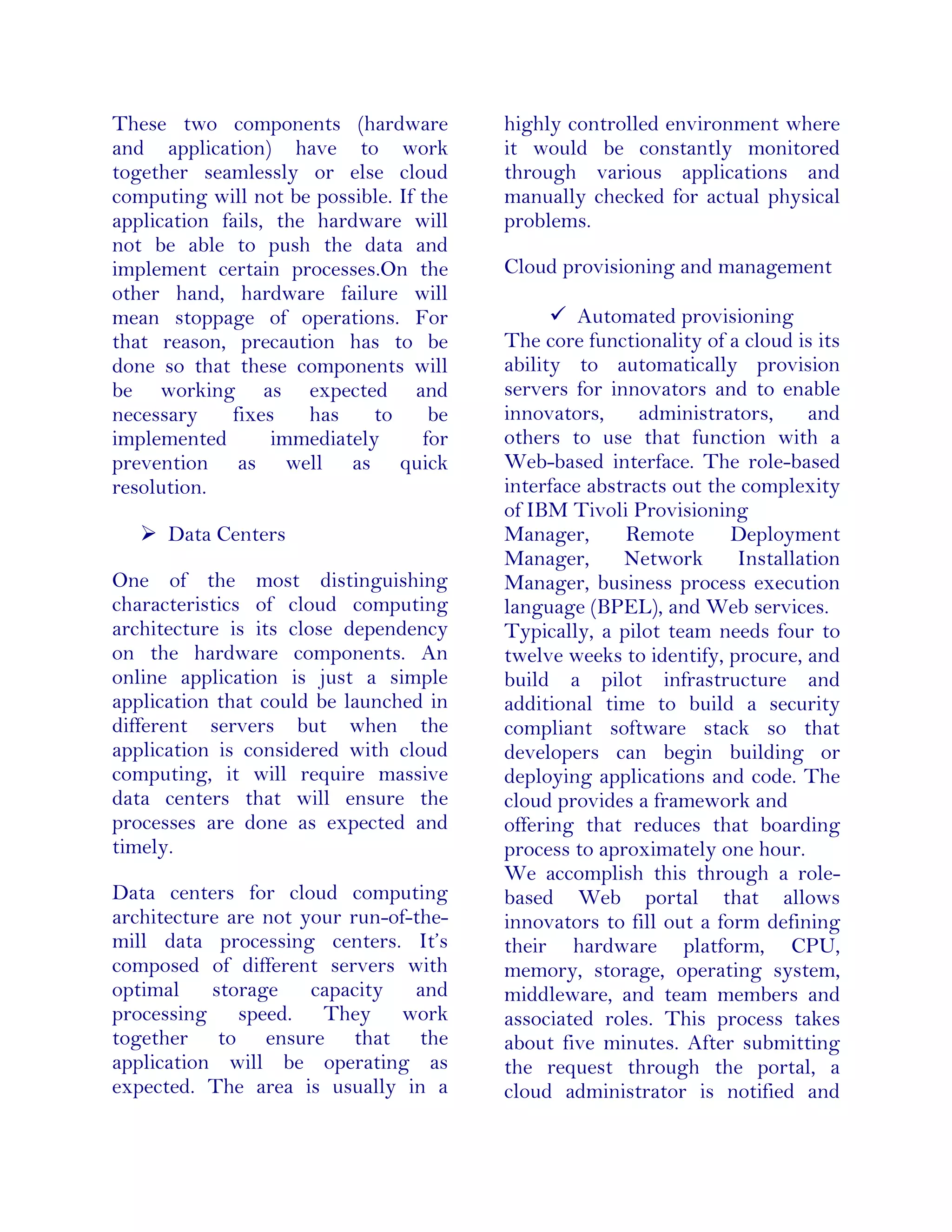 These two components (hardware
and application) have to work
together seamlessly or else cloud
computing will not be possible. If the
application fails, the hardware will
not be able to push the data and
implement certain processes.On the
other hand, hardware failure will
mean stoppage of operations. For
that reason, precaution has to be
done so that these components will
be working as expected and
necessary fixes has to be
implemented immediately for
prevention as well as quick
resolution.
 Data Centers
One of the most distinguishing
characteristics of cloud computing
architecture is its close dependency
on the hardware components. An
online application is just a simple
application that could be launched in
different servers but when the
application is considered with cloud
computing, it will require massive
data centers that will ensure the
processes are done as expected and
timely.
Data centers for cloud computing
architecture are not your run-of-the-
mill data processing centers. It’s
composed of different servers with
optimal storage capacity and
processing speed. They work
together to ensure that the
application will be operating as
expected. The area is usually in a
highly controlled environment where
it would be constantly monitored
through various applications and
manually checked for actual physical
problems.
Cloud provisioning and management
 Automated provisioning
The core functionality of a cloud is its
ability to automatically provision
servers for innovators and to enable
innovators, administrators, and
others to use that function with a
Web-based interface. The role-based
interface abstracts out the complexity
of IBM Tivoli Provisioning
Manager, Remote Deployment
Manager, Network Installation
Manager, business process execution
language (BPEL), and Web services.
Typically, a pilot team needs four to
twelve weeks to identify, procure, and
build a pilot infrastructure and
additional time to build a security
compliant software stack so that
developers can begin building or
deploying applications and code. The
cloud provides a framework and
offering that reduces that boarding
process to aproximately one hour.
We accomplish this through a role-
based Web portal that allows
innovators to fill out a form defining
their hardware platform, CPU,
memory, storage, operating system,
middleware, and team members and
associated roles. This process takes
about five minutes. After submitting
the request through the portal, a
cloud administrator is notified and
 