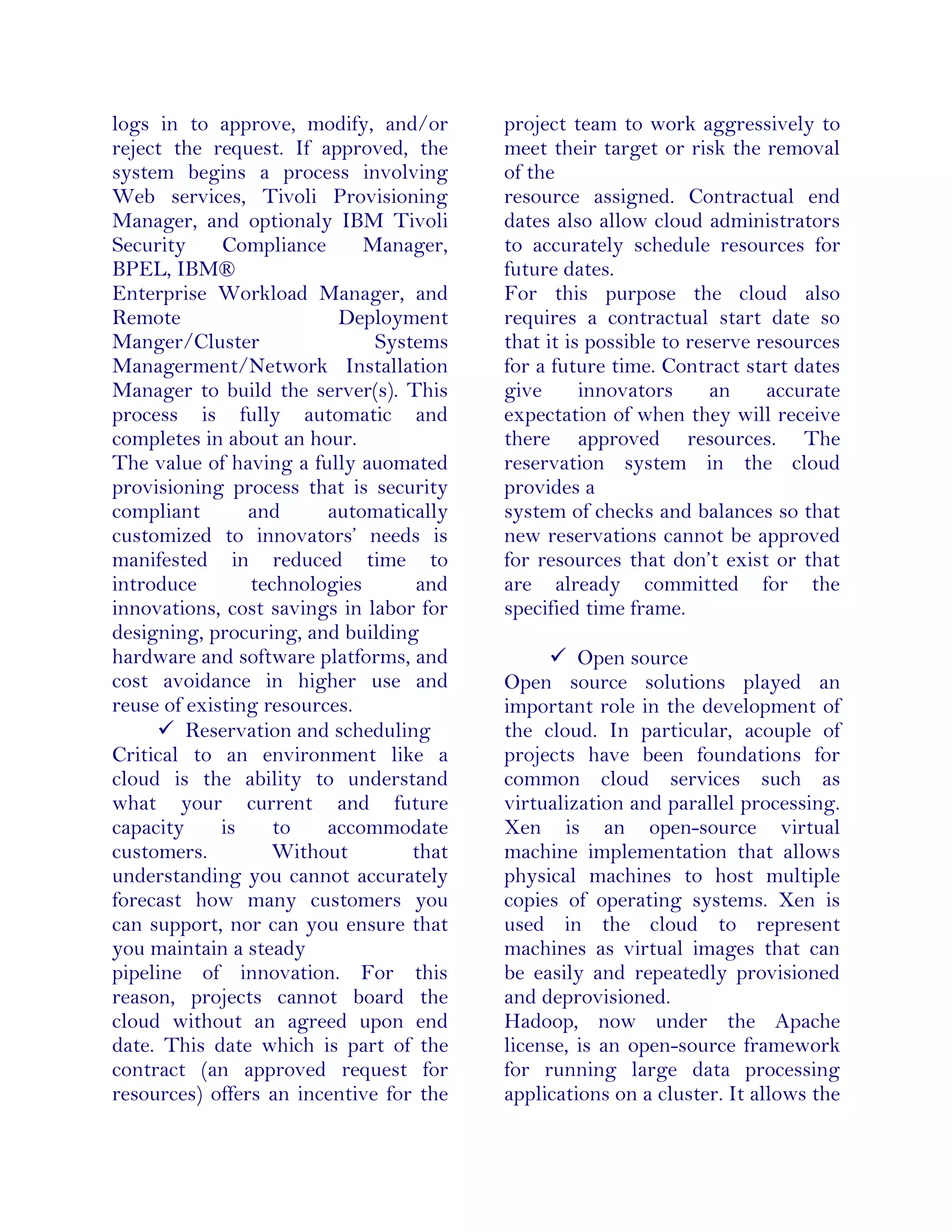 logs in to approve, modify, and/or
reject the request. If approved, the
system begins a process involving
Web services, Tivoli Provisioning
Manager, and optionaly IBM Tivoli
Security Compliance Manager,
BPEL, IBM®
Enterprise Workload Manager, and
Remote Deployment
Manger/Cluster Systems
Managerment/Network Installation
Manager to build the server(s). This
process is fully automatic and
completes in about an hour.
The value of having a fully auomated
provisioning process that is security
compliant and automatically
customized to innovators’ needs is
manifested in reduced time to
introduce technologies and
innovations, cost savings in labor for
designing, procuring, and building
hardware and software platforms, and
cost avoidance in higher use and
reuse of existing resources.
 Reservation and scheduling
Critical to an environment like a
cloud is the ability to understand
what your current and future
capacity is to accommodate
customers. Without that
understanding you cannot accurately
forecast how many customers you
can support, nor can you ensure that
you maintain a steady
pipeline of innovation. For this
reason, projects cannot board the
cloud without an agreed upon end
date. This date which is part of the
contract (an approved request for
resources) offers an incentive for the
project team to work aggressively to
meet their target or risk the removal
of the
resource assigned. Contractual end
dates also allow cloud administrators
to accurately schedule resources for
future dates.
For this purpose the cloud also
requires a contractual start date so
that it is possible to reserve resources
for a future time. Contract start dates
give innovators an accurate
expectation of when they will receive
there approved resources. The
reservation system in the cloud
provides a
system of checks and balances so that
new reservations cannot be approved
for resources that don’t exist or that
are already committed for the
specified time frame.
 Open source
Open source solutions played an
important role in the development of
the cloud. In particular, acouple of
projects have been foundations for
common cloud services such as
virtualization and parallel processing.
Xen is an open-source virtual
machine implementation that allows
physical machines to host multiple
copies of operating systems. Xen is
used in the cloud to represent
machines as virtual images that can
be easily and repeatedly provisioned
and deprovisioned.
Hadoop, now under the Apache
license, is an open-source framework
for running large data processing
applications on a cluster. It allows the
 